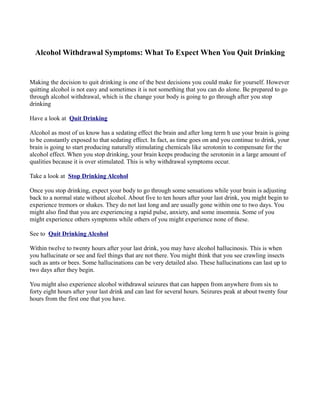 Alcohol Withdrawal Symptoms: What To Expect When You Quit Drinking


Making the decision to quit drinking is one of the best decisions you could make for yourself. However
quitting alcohol is not easy and sometimes it is not something that you can do alone. Be prepared to go
through alcohol withdrawal, which is the change your body is going to go through after you stop
drinking

Have a look at Quit Drinking

Alcohol as most of us know has a sedating effect the brain and after long term h use your brain is going
to be constantly exposed to that sedating effect. In fact, as time goes on and you continue to drink, your
brain is going to start producing naturally stimulating chemicals like serotonin to compensate for the
alcohol effect. When you stop drinking, your brain keeps producing the serotonin in a large amount of
qualities because it is over stimulated. This is why withdrawal symptoms occur.

Take a look at Stop Drinking Alcohol

Once you stop drinking, expect your body to go through some sensations while your brain is adjusting
back to a normal state without alcohol. About five to ten hours after your last drink, you might begin to
experience tremors or shakes. They do not last long and are usually gone within one to two days. You
might also find that you are experiencing a rapid pulse, anxiety, and some insomnia. Some of you
might experience others symptoms while others of you might experience none of these.

See to Quit Drinking Alcohol

Within twelve to twenty hours after your last drink, you may have alcohol hallucinosis. This is when
you hallucinate or see and feel things that are not there. You might think that you see crawling insects
such as ants or bees. Some hallucinations can be very detailed also. These hallucinations can last up to
two days after they begin.

You might also experience alcohol withdrawal seizures that can happen from anywhere from six to
forty eight hours after your last drink and can last for several hours. Seizures peak at about twenty four
hours from the first one that you have.
 