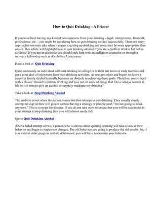 How to Quit Drinking - A Primer

If you have been having any kind of consequences from your drinking - legal, interpersonal, financial,
professional, etc. - you might be wondering how to quit drinking alcohol successfully. There are many
approaches one may take when it comes to giving up drinking and some may be more appropriate than
others. This article will highlight how to quit drinking alcohol if you are a problem drinker but not an
alcoholic. If you are an alcoholic you should seek help with an addictions counselor or through a
recovery fellowship such as Alcoholics Anonymous.

Have a look at Quit Drinking

Quite commonly an individual will start drinking in college or in their late teens or early twenties and
get a great deal of enjoyment from their drinking activities. As one gets older and begins to desire a
career or family alcohol typically becomes an obstacle to achieving these goals. Therefore, one is faced
with a choice: Should I continue drinking and lose out on some of things that I have always wanted in
life or is it time to give up alcohol or severely moderate my drinking?

Take a look at Stop Drinking Alcohol

The problem arises when the person makes that first attempt to quit drinking. They usually simply
attempt to stop on their will power without having a strategy or plan beyond, "I'm not going to drink
anymore." This is a recipe for disaster. If you do not take steps to ensure that you will be successful in
your attempt to stop drinking then you will almost surely fail.

See to Quit Drinking Alcohol

After a failed attempt or two, a person who is serious about quitting drinking will take a look at their
behavior and begin to implement changes. The old behaviors are going to produce the old results. So, if
you want to make progress and are determined, you will have to examine your behavior.
 