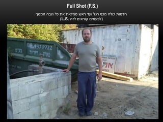 ‫).‪Full Shot (F.S‬‬
‫הדמות כולה מכף רגל ועד ראש ממלאת את כל גובה המסך‬
             ‫(לפעמים קוראים לזה .‪)L.S‬‬
 