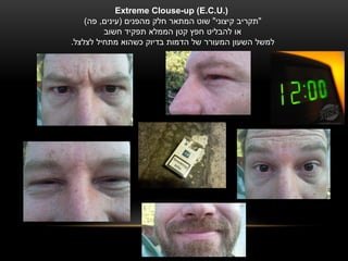 ‫).‪Extreme Clouse-up (E.C.U‬‬
    ‫"תקריב קיצוני" שוט המתאר חלק מהפנים (עינים, פה)‬
         ‫או להבליט חפץ קטן הממלא תפקיד חשוב‬
‫למשל השעון המעורר של הדמות בדיוק כשהוא מתחיל לצלצל.‬
 