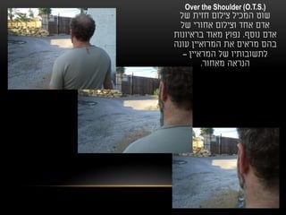 ‫).‪Over the Shoulder (O.T.S‬‬
 ‫שוט המכיל צילום חזית של‬
  ‫אדם אחד וצילום אחורי של‬
‫אדם נוסף. נפוץ מאוד בראיונות‬
‫בהם מראים את המרואיין עונה‬
   ‫לתשובותיו של המראיין –‬
         ‫הנראה מאחור.‬
 