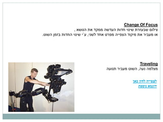 ‫‪Change Of Focus‬‬
                  ‫צילום שבעזרת שינוי חדות העדשה ממקד את הנושא ,‬
‫או מעביר את מיקוד הצפייה מפרט אחד לשני, ע`י שינוי החדות בזמן השוט.‬




                                                      ‫‪Traveling‬‬
                                    ‫מצלמה נעה, השוט מעביר תנועה‬


                                                   ‫לצפייה לחץ כאן‬
                                                      ‫דוגמא נוספת‬
 