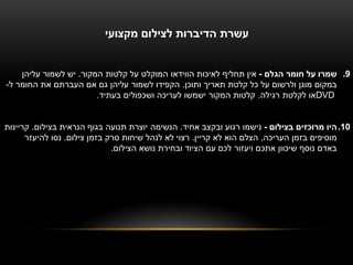 ‫עשרת הדיברות לצילום מקצועי‬


    ‫9. שמרו על חומר הגלם - אין תחליף לאיכות הווידאו המוקלט על קלטות המקור. יש לשמור עליהן‬
‫במקום מוגן ולרשום על כל קלטת תאריך ותוכן. הקפידו לשמור עליהן גם אם העברתם את החומר ל-‬
                        ‫‪DVD‬או לקלטת רגילה. קלטות המקור ישמשו לעריכה ושכפולים בעתיד.‬


‫01. היו מרוכזים בצילום - נישמו רגוע ובקצב אחיד. הנשימה יוצרת תנועה בגוף הנראית בצילום. קריינות‬
      ‫מוסיפים בזמן העריכה, הצלם הוא לא קריין. רצוי לא לנהל שיחות סרק בזמן צילום. נסו להיעזר‬
                              ‫באדם נוסף שיכוון אתכם ויעזור לכם עם הציוד ובחירת נושא הצילום.‬
 
