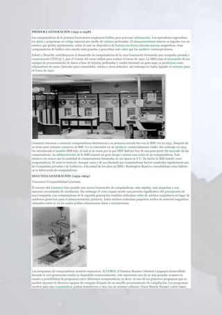 PRIMERA GENERACIÓN (1951 a 1958)
Las computadoras de la primera Generación emplearon bulbos para procesar información. Los operadores ingresaban
los datos y programas en código especial por medio de tarjetas perforadas. El almacenamiento interno se lograba con un
tambor que giraba rápidamente, sobre el cual un dispositivo de lectura/escritura colocaba marcas magnéticas. Esas
computadoras de bulbos eran mucho más grandes y generaban más calor que los modelos contemporáneos.
Eckert y Mauchly contribuyeron al desarrollo de computadoras de la 1era Generación formando una compañía privada y
construyendo UNIVAC I, que el Comité del censo utilizó para evaluar el censo de 1950. La IBM tenía el monopolio de los
equipos de procesamiento de datos a base de tarjetas perforadas y estaba teniendo un gran auge en productos como
rebanadores de carne, básculas para comestibles, relojes y otros artículos; sin embargo no había logrado el contrato para
el Censo de 1950.




Comenzó entonces a construir computadoras electrónicas y su primera entrada fue con la IBM 701 en 1953. Después de
un lento pero exitante comienzo la IBM 701 se conviertió en un producto comercialmente viable. Sin embargo en 1954
fue introducido el modelo IBM 650, el cual es la razón por la que IBM disfruta hoy de una gran parte del mercado de las
computadoras. La administración de la IBM asumió un gran riesgo y estimó una venta de 50 computadoras. Este
número era mayor que la cantidad de computadoras instaladas en esa época en E.U. De hecho la IBM instaló 1000
computadoras. El resto es historia. Aunque caras y de uso limitado las computadoras fueron aceptadas rápidamente por
las Compañias privadas y de Gobierno. A la mitad de los años 50 IBM y Remington Rand se consolidaban como líderes
en la fabricación de computadoras.
SEGUNDA GENERACIÓN (1959-1964)
Transistor Compatibilidad Limitada
El invento del transistor hizo posible una nueva Generación de computadoras, más rápidas, más pequeñas y con
menores necesidades de ventilación. Sin embargo el costo seguía siendo una porción significativa del presupuesto de
una Compañía. Las computadoras de la segunda generación también utilizaban redes de núcleos magnéticos en lugar de
tambores giratorios para el almacenamiento primario. Estos núcleos contenían pequeños anillos de material magnético,
enlazados entre sí, en los cuales podían almacenarse datos e instrucciones.




Los programas de computadoras también mejoraron. El COBOL (COmmon Busines Oriented Languaje) desarrollado
durante la 1era generación estaba ya disponible comercialmente, este representa uno de os mas grandes avances en
cuanto a portabilidad de programas entre diferentes computadoras; es decir, es uno de los primeros programas que se
pueden ejecutar en diversos equipos de computo después de un sencillo procesamiento de compilación. Los programas
escritos para una computadora podían transferirse a otra con un mínimo esfuerzo. Grace Murria Hooper (1906-1992),
 