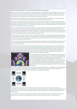QUINTA GENERACIÓN Y LA INTELIGENCIA ARTIFICIAL (1982-1989)
Cada vez se hace más difícil la identificación de las generaciones de computadoras, porque los grandes avances y nuevos
descubrimientos ya no nos sorprenden como sucedió a mediados del siglo XX. Hay quienes consideran que la cuarta y
quinta generación han terminado, y las ubican entre los años 1971-1984 la cuarta, y entre 1984-1990 la quinta. Ellos
consideran que la sexta generación está en desarrollo desde 1990 hasta la fecha.
Siguiendo la pista a los acontecimientos tecnológicos en materia de computación e informática, podemos puntualizar
algunas fechas y características de lo que podría ser la quinta generación de computadoras.
Con base en los grandes acontecimientos tecnológicos en materia de microelectrónica y computación (software) como
CADI CAM, CAE, CASE, inteligencia artificial, sistemas expertos, redes neuronales, teoría del caos, algoritmos genéticos,
fibras ópticas, telecomunicaciones, etc., a de la década de los años ochenta se establecieron las bases de lo que se puede
conocer como quinta generación de computadoras.
Hay que mencionar dos grandes avances tecnológicos, que sirvan como parámetro para el inicio de dicha generación: la
creación en 1982 de la primera supercomputadora con capacidad de proceso paralelo, diseñada por Seymouy Cray,
quien ya experimentaba desde 1968 con supercomputadoras, y que funda en 1976 la Cray Research Inc.; y el anuncio por
parte del gobierno japonés del proyecto "quinta generación", que según se estableció en el acuerdo con seis de las más
grandes empresas japonesas de computación, debería terminar en 1992.
El proceso paralelo es aquél que se lleva a cabo en computadoras que tienen la capacidad de trabajar simultáneamente
con varios microprocesadores. Aunque en teoría el trabajo con varios microprocesadores debería ser mucho más rápido,
es necesario llevar a cabo una programación especial que permita asignar diferentes tareas de un mismo proceso a los
diversos microprocesadores que intervienen.
También se debe adecuar la memoria para que pueda atender los requerimientos de los procesadores al mismo tiempo.
Para solucionar este problema se tuvieron que diseñar módulos de memoria compartida capaces de asignar áreas de
caché para cada procesador.
Según este proyecto, al que se sumaron los países tecnológicamente más avanzados para no quedar atrás de Japón, la
característica principal sería la aplicación de la inteligencia artificial (Al, Artificial Intelligence). Las computadoras de
esta generación contienen una gran cantidad de microprocesadores trabajando en paralelo y pueden reconocer voz e
imágenes. También tienen la capacidad de comunicarse con un lenguaje natural e irán adquiriendo la habilidad para
                                            tomar decisiones con base en procesos de aprendizaje fundamentados en
                                            sistemas expertos e inteligencia artificial.
                                             El almacenamiento de información se realiza en dispositivos magneto ópticos
                                            con capacidades de decenas de Gigabytes; se establece el DVD (Digital Video
                                            Disk o Digital Versatile Disk) como estándar para el almacenamiento de video
                                            y sonido; la capacidad de almacenamiento de datos crece de manera
                                            exponencial posibilitando guardar más información en una de estas unidades,
                                            que toda la que había en la Biblioteca de Alejandría. Los componentes de los
                                            microprocesadores actuales utilizan tecnologías de alta y ultra integración,
                                            denominadas VLSI (Very Large Sca/e Integration) y ULSI (Ultra Lar- ge Scale
                                            Integration).
Sin embargo, independientemente de estos "milagros" de la tecnología moderna, no se distingue la brecha donde finaliza
la quinta y comienza la sexta generación. Personalmente, no hemos visto la realización cabal de lo expuesto en el
proyecto japonés debido al fracaso, quizás momentáneo, de la inteligencia artificial.




El único pronóstico que se ha venido realizando sin interrupciones en el transcurso de esta generación, es la
conectividad entre computadoras, que a partir de 1994, con el advenimiento de la red Internet y del World Wide Web, ha
adquirido una importancia vital en las grandes, medianas y pequeñas empresas y, entre los usuarios particulares de
computadoras.
 aprenderá a partir de sus propias experiencias usará sus Datos originales para obtener la respuesta por medio del
razonamiento y conservará esos resultados para posteriores tareas de procesamiento y toma de decisiones.
 