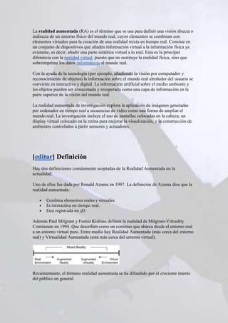 La realidad aumentada (RA) es el término que se usa para definir una visión directa o
indirecta de un entorno físico del mundo real, cuyos elementos se combinan con
elementos virtuales para la creación de una realidad mixta en tiempo real. Consiste en
un conjunto de dispositivos que añaden información virtual a la información física ya
existente, es decir, añadir una parte sintética virtual a lo real. Esta es la principal
diferencia con la realidad virtual, puesto que no sustituye la realidad física, sino que
sobreimprime los datos informáticos al mundo real.

Con la ayuda de la tecnología (por ejemplo, añadiendo la visión por computador y
reconocimiento de objetos) la información sobre el mundo real alrededor del usuario se
convierte en interactiva y digital. La información artificial sobre el medio ambiente y
los objetos pueden ser almacenada y recuperada como una capa de información en la
parte superior de la visión del mundo real.

La realidad aumentada de investigación explora la aplicación de imágenes generadas
por ordenador en tiempo real a secuencias de video como una forma de ampliar el
mundo real. La investigación incluye el uso de pantallas colocadas en la cabeza, un
display virtual colocado en la retina para mejorar la visualización, y la construcción de
ambientes controlados a partir sensores y actuadores.




[editar] Definición
Hay dos definiciones comúnmente aceptadas de la Realidad Aumentada en la
actualidad.

Uno de ellas fue dada por Ronald Azuma en 1997. La definición de Azuma dice que la
realidad aumentada:

       Combina elementos reales y virtuales.
       Es interactiva en tiempo real.
       Está registrada en 3D.

Además Paul Milgram y Fumio Kishino definen la realidad de Milgram-Virtuality
Continuum en 1994. Que describen como un continuo que abarca desde el entorno real
a un entorno virtual puro. Entre medio hay Realidad Aumentada (más cerca del entorno
real) y Virtualidad Aumentada (está más cerca del entorno virtual).




Recientemente, el término realidad aumentada se ha difundido por el creciente interés
del público en general.
 