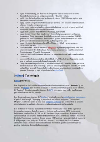1962: Morton Heilig, un director de fotografía, crea un simulador de moto
       llamado Sensorama con imágenes, sonido, vibración y olfato.
       1966: Ivan Sutherland inventa la display de cabeza (HMD) lo que sugiere una
       ventana a un mundo virtual.
       1975: Myron Krueger crea Videoplace que permite a los usuarios interactuar con
       objetos virtuales por primera vez.
       1989: Jaron Lanier acuña el termino realidad virtual y crea la primera actividad
       comercial en torno a los mundos virtuales.
       1992: Tom Caudell crea el termino Realidad Aumentada.
       1992: Steven Feiner, Blair MacIntyre y Doree Seligmann primera utilización
       importante de un sistema de Realidad Aumentada en un prototipo, KARMA,
       presentado en la conferencia de la interfaz gráfica. Ampliamente citada en la
       publicación Communications of the ACM al siguiente año.
       1999: Hirokazu Kato desarrolla ARToolKit en el HitLab y se presenta en
       SIGGRAPH ese año.
       2000: Bruce H. Thomas desarrolla ARQuake, el primero juego al aire libre con
       dispositivos móviles de Realidad Aumentada, y se presenta en el International
       Symposium on Wearable Computers.
       2008: AR Wikitude Guía sale a la venta el 20 de octubre de 2008 con el teléfono
       Android G1.
       2009: AR Toolkit es portado a Adobe Flash (FLARToolkit) por Saqoosha, con lo
       que la realidad aumentada llega al navegador Web.
       2009: Se crea el logo oficial de la Realidad Aumentada con el fin de estandarizar
       la identificación de la tecnología aplicada en cualquier soporte o medio por parte
       del público general. Desarrolladores, fabricantes, anunciantes o investigadores
       pueden descargar el logo original desde la web oficial


[editar] Tecnología
[editar] Hardware

Los dispositivos de Realidad aumentada normalmente constan de un "headset" y un
sistema de display para mostrar al usuario la información virtual que se añade a la real.
El "headset" lleva incorporado sistemas de GPS, necesarios para poder localizar con
precisión la situación del usuario.

Los dos principales sistemas de "displays" empleados son la pantalla óptica transparente
(Optical See-through Display) y la pantalla de mezcla de imágenes (Video-mixed
Display). Tanto uno como el otro usan imágenes virtuales que se muestran al usuario
mezcladas con la realidad o bien proyectadas directamente en la pantalla.

Los Sistemas de realidad aumentada modernos utilizan una o más de las siguientes
tecnologías: cámaras digitales, sensores ópticos, acelerómetros, GPS, giroscopios,
brújulas de estado sólido, RFID, etc. El Hardware de procesamiento de sonido podría
ser incluido en los sistemas de realidad aumentada. Los Sistemas de cámaras basadas en
Realidad Aumentada requieren de una unidad CPU potente y gran cantidad de memoria
RAM para procesar imágenes de dichas cámaras. La combinación de todos estos
elementos se da a menudo en los smartphones modernos, que los convierten en un
posible plataforma de realidad aumentada.
 