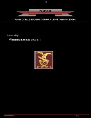 [1]




                                  PROPOSAL


               POINT OF SALE INFORMATION OF A DEPARTMENTAL STORE




   Presented by:

         Hammad Ahmad (PGD-IT)




HAMMAD AHMAD                                                       Page 1
 