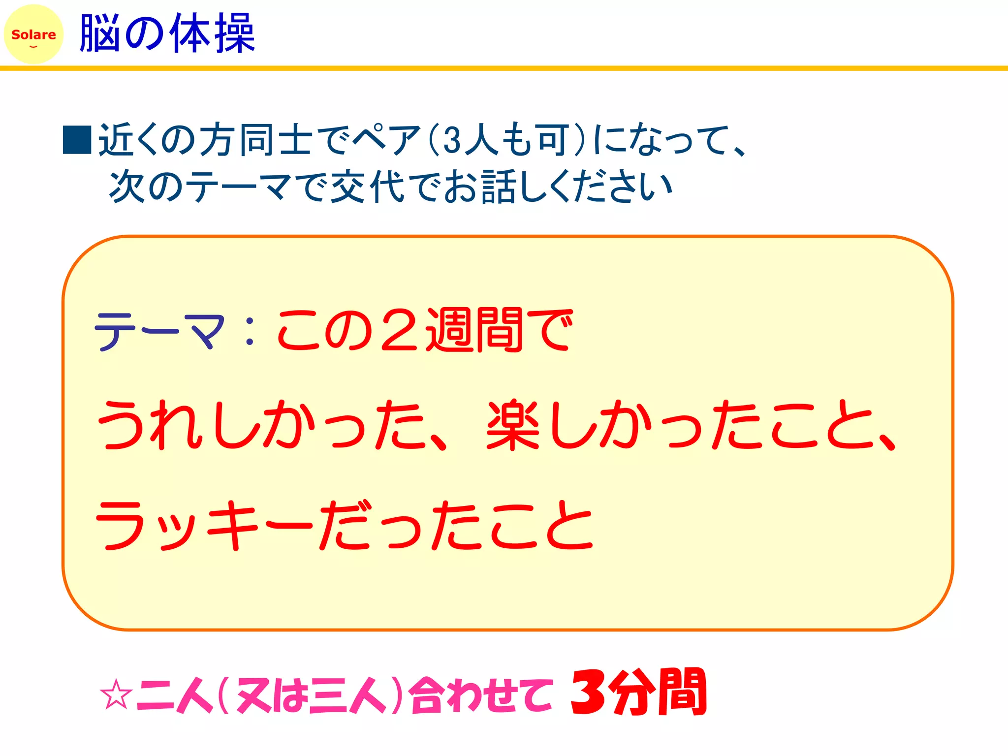 Solare
         脳の体操

         ■近くの方同士でペア（3人も可）になって、
          次のテーマで交代でお話しください


          テーマ：この２週間で

          うれしかった、楽しかったこと、
          ラッキーだったこと

          ☆二人（又は三人）合わせて   ３分間
 