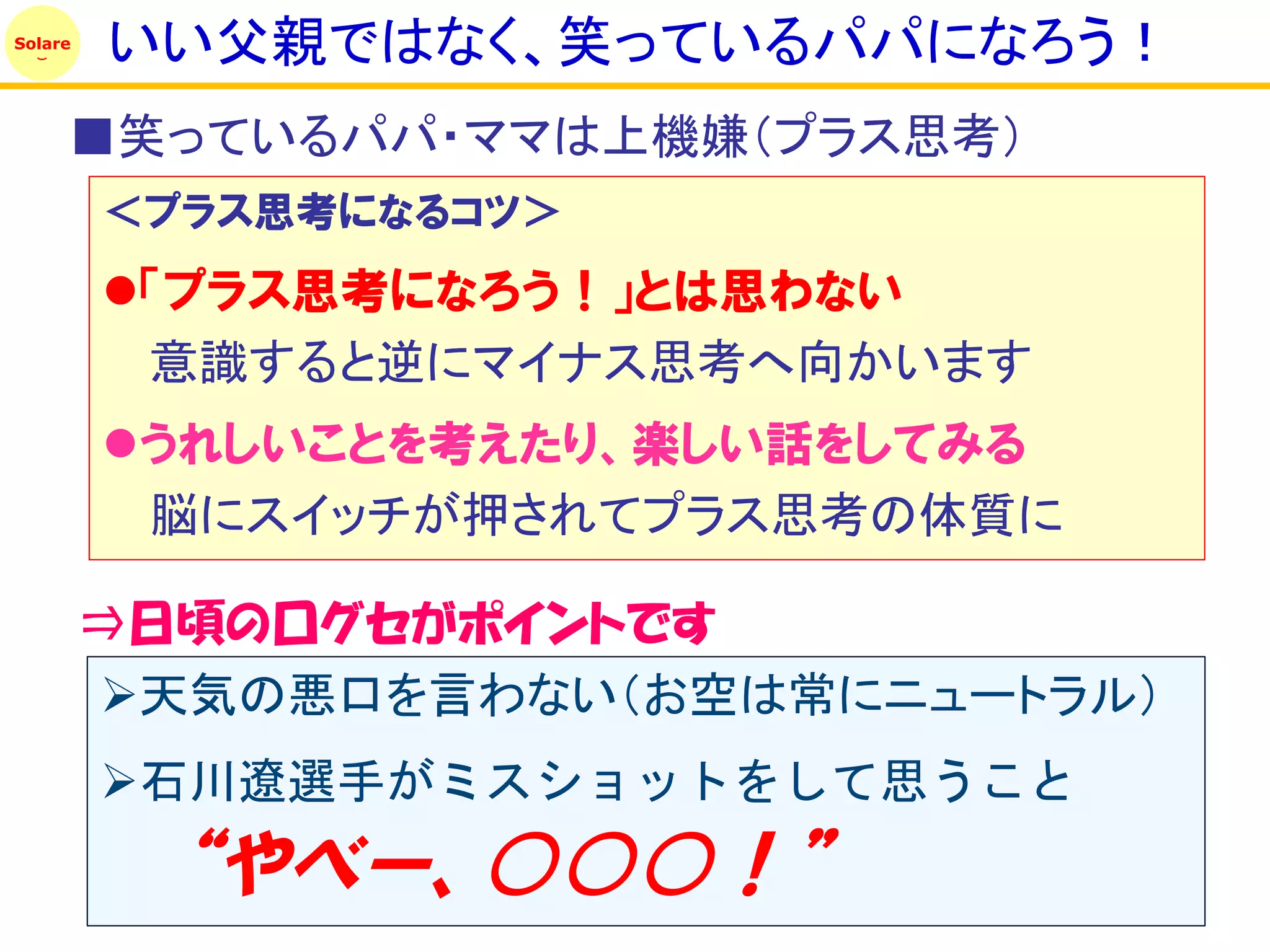 Solare
         いい父親ではなく、笑っているパパになろう！
     ■笑っているパパ・ママは上機嫌（プラス思考）
         ＜プラス思考になるコツ＞
         「プラス思考になろう！」とは思わない
          意識すると逆にマイナス思考へ向かいます
         うれしいことを考えたり、楽しい話をしてみる
          脳にスイッチが押されてプラス思考の体質に

         ⇒日頃の口グセがポイントです
         天気の悪口を言わない（お空は常にニュートラル）
         石川遼選手がミスショットをして思うこと
           ‚やべー、○○○！‛
 