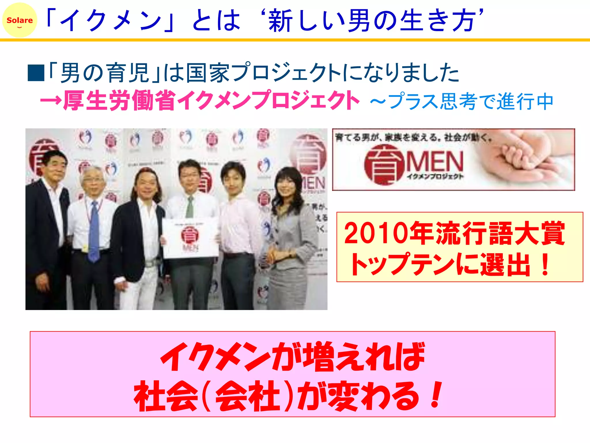 「イクメン」とは‘新しい男の生き方’
Solare




    ■「男の育児」は国家プロジェクトになりました
     →厚生労働省イクメンプロジェクト ～プラス思考で進行中




                    2010年流行語大賞
                     トップテンに選出！


          イクメンが増えれば
         社会（会社）が変わる！
 