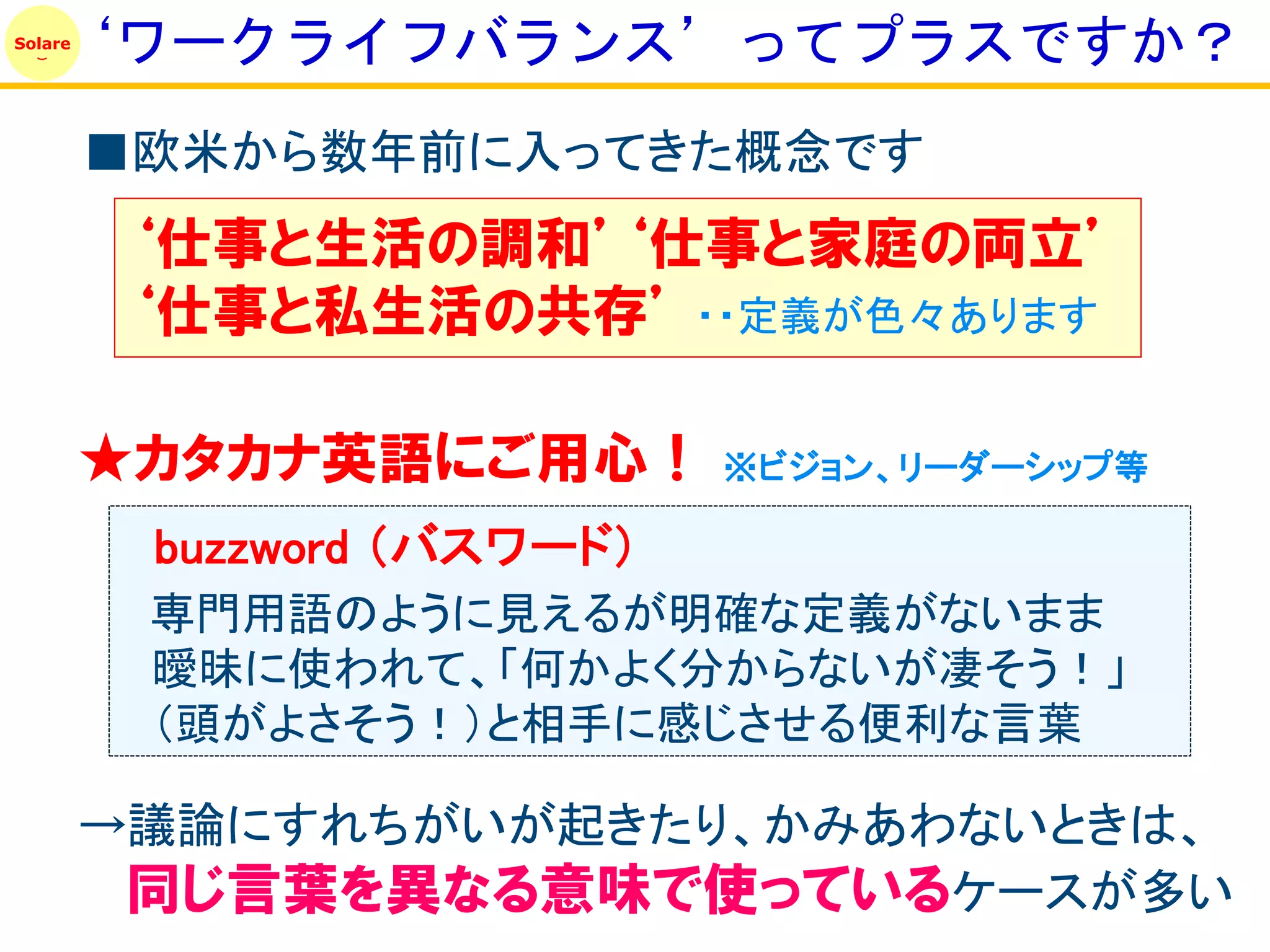 ‘ワークライフバランス’ってプラスですか？
Solare




         ■欧米から数年前に入ってきた概念です
          ‘仕事と生活の調和’‘仕事と家庭の両立’
          ‘仕事と私生活の共存’ ・・定義が色々あります

         ★カタカナ英語にご用心！        ※ビジョン、リーダーシップ等

          buzzword （バスワード）
          専門用語のように見えるが明確な定義がないまま
          曖昧に使われて、「何かよく分からないが凄そう！」
          （頭がよさそう！）と相手に感じさせる便利な言葉

         →議論にすれちがいが起きたり、かみあわないときは、
          同じ言葉を異なる意味で使っているケースが多い
 