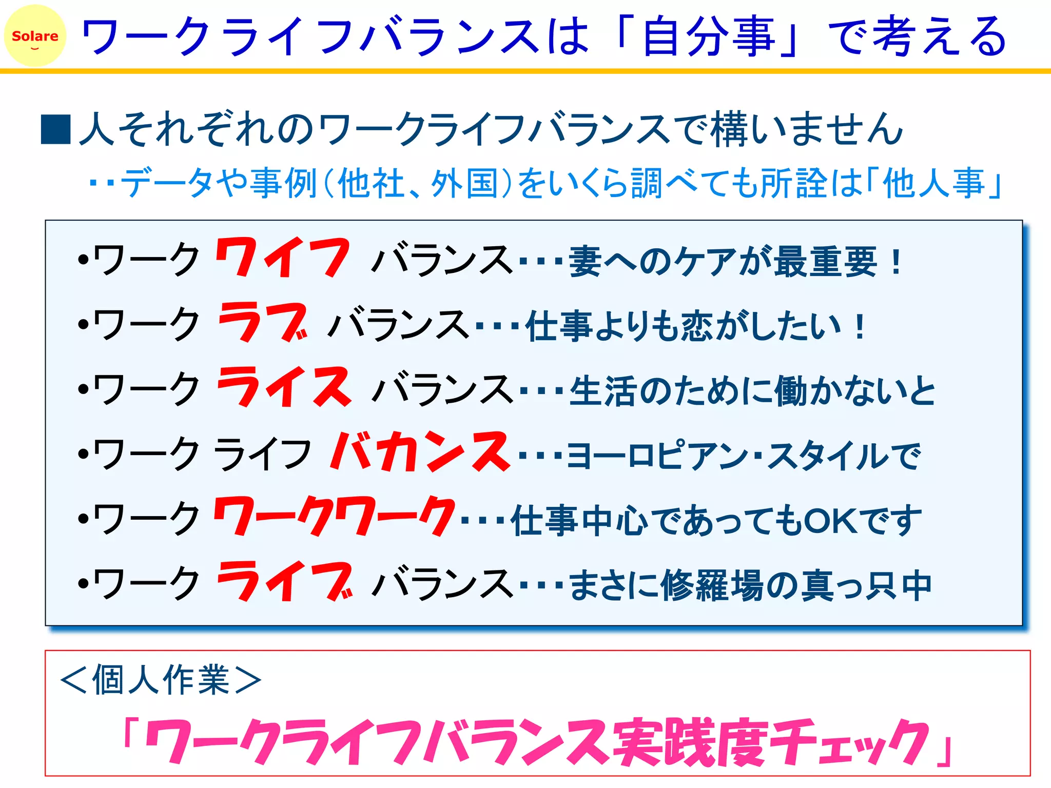 Solare
         ワークライフバランスは「自分事」で考える
   ■人それぞれのワークライフバランスで構いません
         ・・データや事例（他社、外国）をいくら調べても所詮は「他人事」

         •ワーク ワイフ バランス・・・妻へのケアが最重要！
         •ワーク ラブ バランス・・・仕事よりも恋がしたい！
         •ワーク ライス バランス・・・生活のために働かないと
         •ワーク ライフ バカンス・・・ヨーロピアン・スタイルで
         •ワーク ワークワーク・・・仕事中心であってもＯＫです
         •ワーク ライブ バランス・・・まさに修羅場の真っ只中

     ＜個人作業＞
          「ワークライフバランス実践度チェック」
 