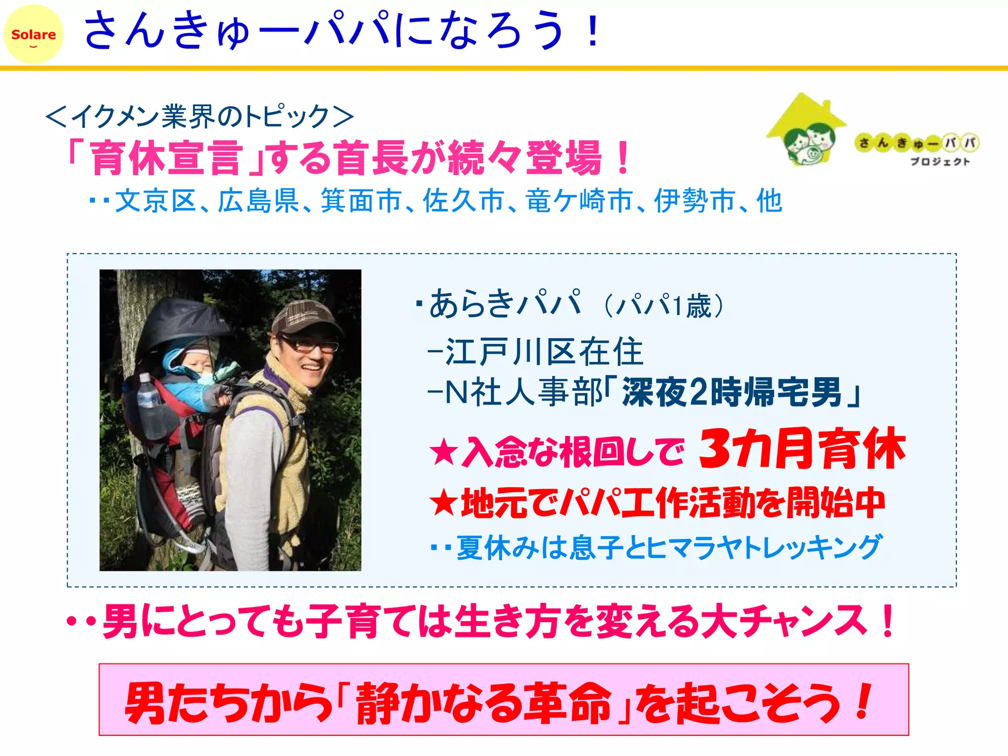 Solare
         さんきゅーパパになろう！
    ＜イクメン業界のトピック＞
         「育休宣言」する首長が続々登場！
         ・・文京区、広島県、箕面市、佐久市、竜ケ崎市、伊勢市、他


                      ・あらきパパ （パパ1歳）
                       -江戸川区在住
                       -Ｎ社人事部「深夜2時帰宅男」
                      ★入念な根回しで   ３カ月育休
                      ★地元でパパ工作活動を開始中
                      ・・夏休みは息子とヒマラヤトレッキング

         ・・男にとっても子育ては生き方を変える大チャンス！

          男たちから「静かなる革命」を起こそう！
 