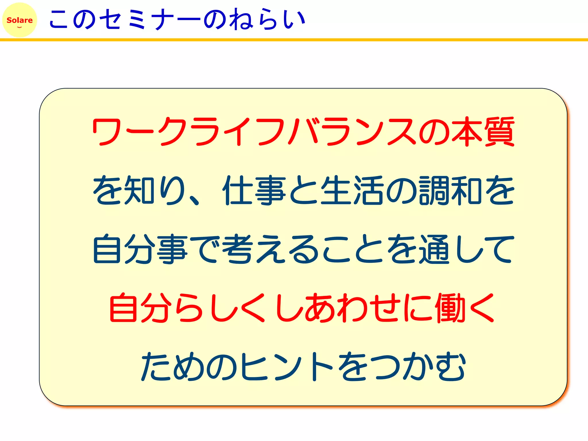 Solare
         このセミナーのねらい



          ワークライフバランスの本質
          を知り、仕事と生活の調和を
          自分事で考えることを通して
           自分らしくしあわせに働く
            ためのヒントをつかむ
 