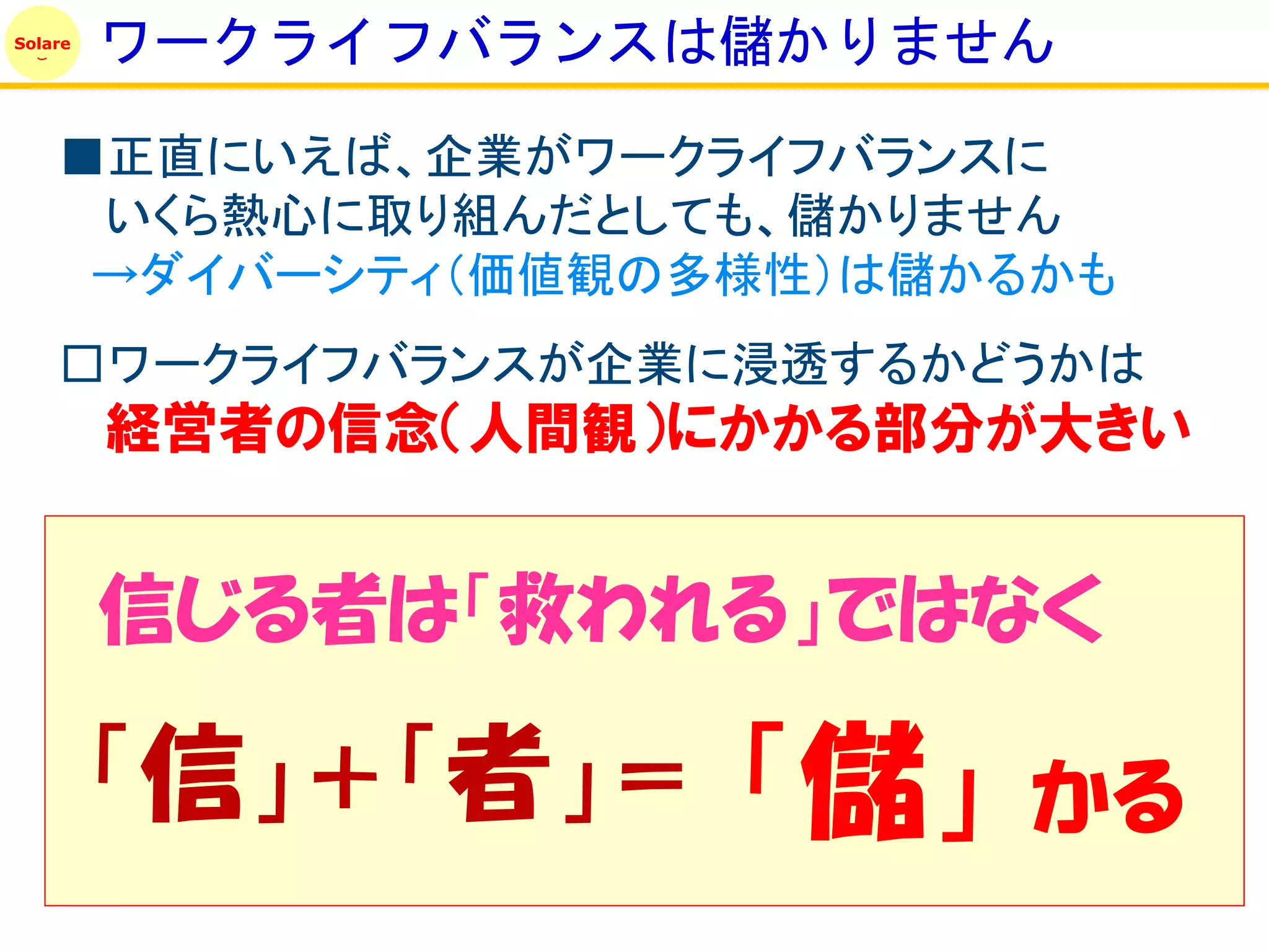 Solare
         ワークライフバランスは儲かりません
    ■正直にいえば、企業がワークライフバランスに
     いくら熱心に取り組んだとしても、儲かりません
     →ダイバーシティ（価値観の多様性）は儲かるかも
    □ワークライフバランスが企業に浸透するかどうかは
         経営者の信念（人間観）にかかる部分が大きい


         信じる者は「救われる」ではなく

         「信」＋「者」＝    「儲」   かる
 