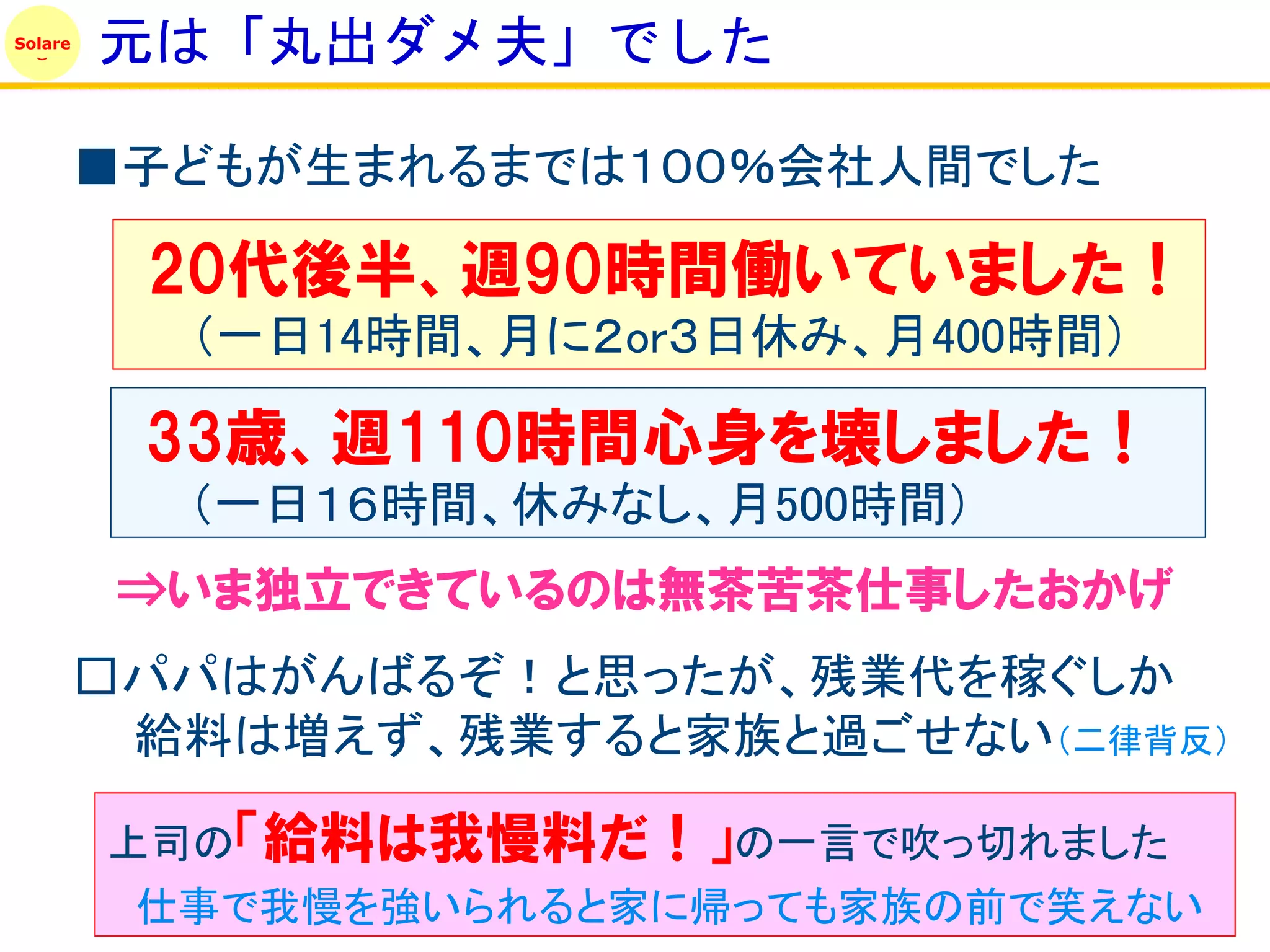 Solare
         元は「丸出ダメ夫」でした

         ■子どもが生まれるまでは１００％会社人間でした

          20代後半、週90時間働いていました！
           （一日14時間、月に２or３日休み、月400時間）

          33歳、週110時間心身を壊しました！
           （一日１６時間、休みなし、月500時間）
          ⇒いま独立できているのは無茶苦茶仕事したおかげ
         □パパはがんばるぞ！と思ったが、残業代を稼ぐしか
          給料は増えず、残業すると家族と過ごせない（二律背反）

         上司の「給料は我慢料だ！」の一言で吹っ切れました
          仕事で我慢を強いられると家に帰っても家族の前で笑えない
 