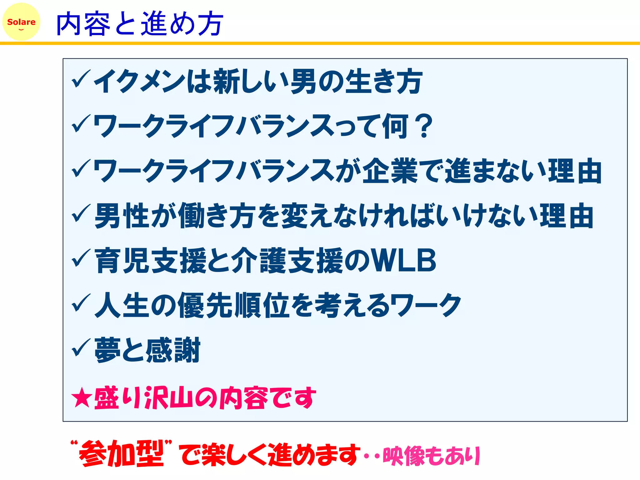 Solare
         内容と進め方

         イクメンは新しい男の生き方
         ワークライフバランスって何？
         ワークライフバランスが企業で進まない理由
         男性が働き方を変えなければいけない理由
         育児支援と介護支援のＷＬＢ
         人生の優先順位を考えるワーク
         夢と感謝
         ★盛り沢山の内容です

         “参加型”で楽しく進めます・・映像もあり
 