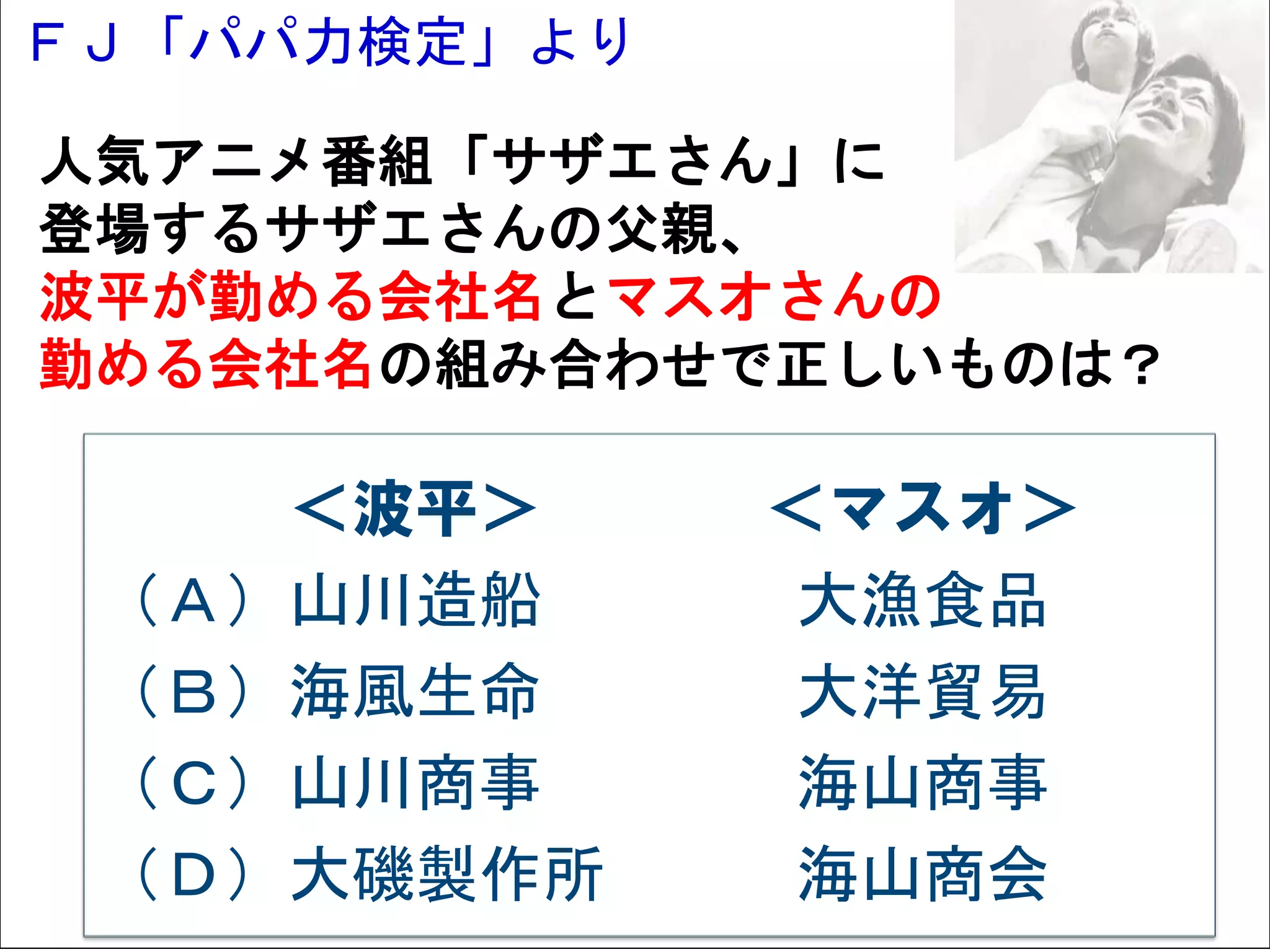 ＦＪ「パパ力検定」より
Solare




  人気アニメ番組「サザエさん」に
  登場するサザエさんの父親、
  波平が勤める会社名とマスオさんの
  勤める会社名の組み合わせで正しいものは？

            ＜波平＞    ＜マスオ＞
         （Ａ）山川造船     大漁食品
         （Ｂ）海風生命     大洋貿易
         （Ｃ）山川商事     海山商事
         （Ｄ）大磯製作所    海山商会
 