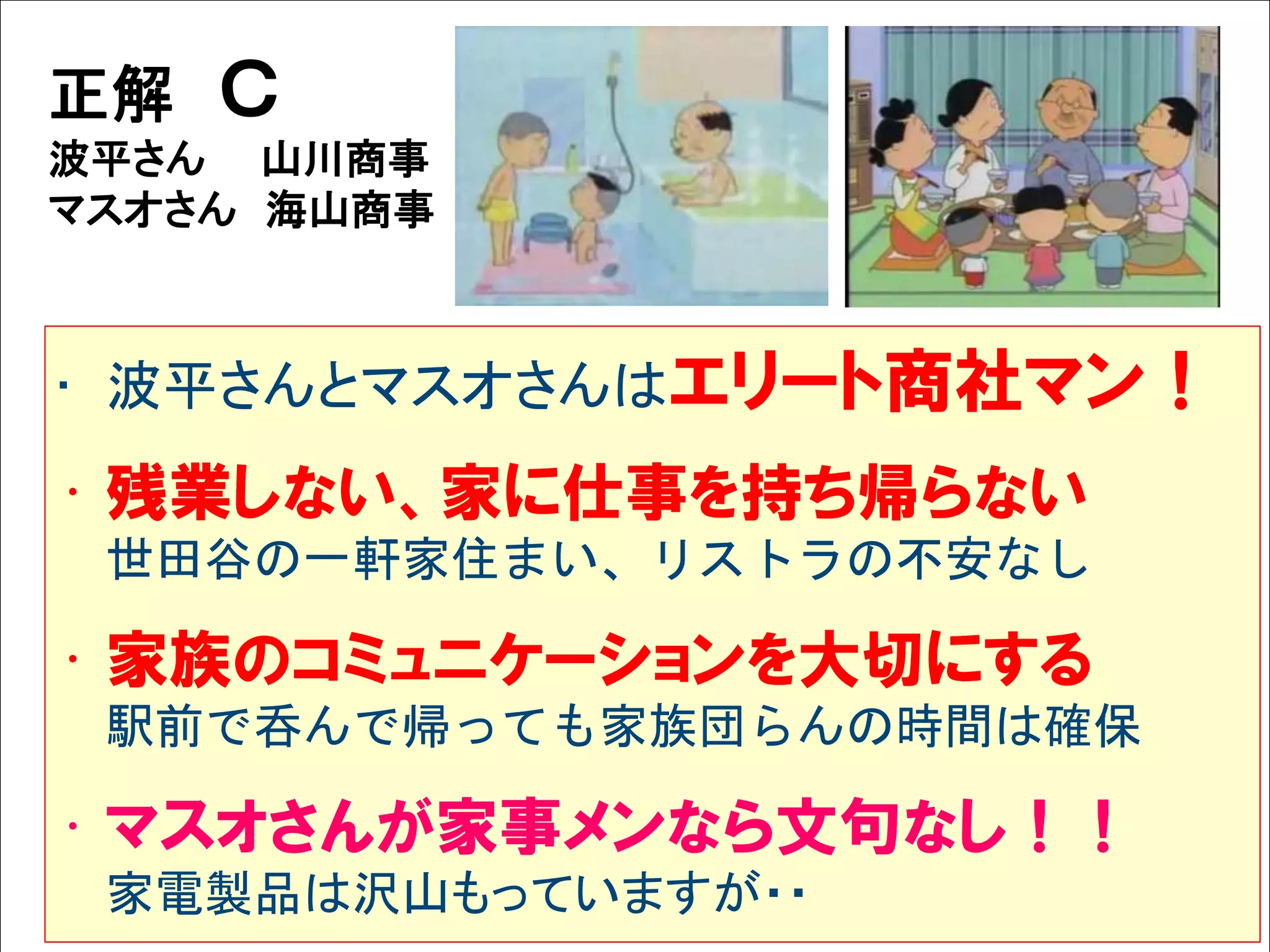 Solare



   正解      Ｃ
   波平さん 山川商事
   マスオさん 海山商事



    • 波平さんとマスオさんはエリート商社マン！
    • 残業しない、家に仕事を持ち帰らない
         世田谷の一軒家住まい、リストラの不安なし

    • 家族のコミュニケーションを大切にする
         駅前で呑んで帰っても家族団らんの時間は確保

    • マスオさんが家事メンなら文句なし！！
         家電製品は沢山もっていますが・・
 