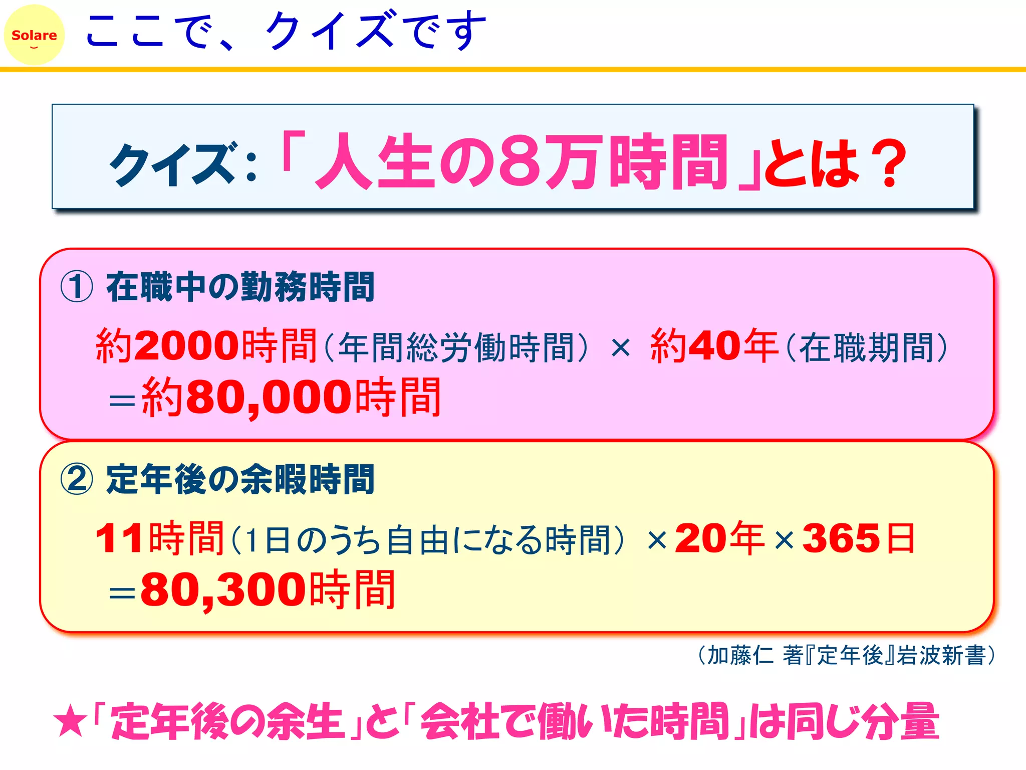 Solare
         ここで、クイズです

          クイズ：   「人生の８万時間」とは？
         ① 在職中の勤務時間
          約2000時間（年間総労働時間） × 約40年（在職期間）
          ＝約80,000時間

         ② 定年後の余暇時間
          11時間（1日のうち自由になる時間） ×20年×365日
          ＝80,300時間
                              （加藤仁 著『定年後』岩波新書）


     ★「定年後の余生」と「会社で働いた時間」は同じ分量
 