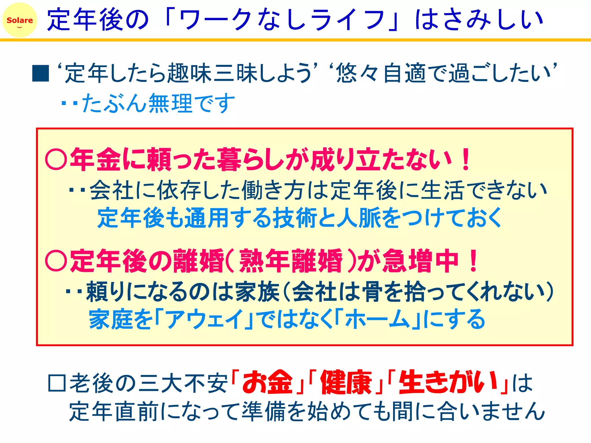 Solare
         定年後の「ワークなしライフ」はさみしい
     ■‘定年したら趣味三昧しよう’‘悠々自適で過ごしたい’
       ・・たぶん無理です

         ○年金に頼った暮らしが成り立たない！
         ・・会社に依存した働き方は定年後に生活できない
           定年後も通用する技術と人脈をつけておく
         ○定年後の離婚（熟年離婚）が急増中！
         ・・頼りになるのは家族（会社は骨を拾ってくれない）
           家庭を「アウェイ」ではなく「ホーム」にする

         □老後の三大不安「お金」「健康」「生きがい」は
          定年直前になって準備を始めても間に合いません
 