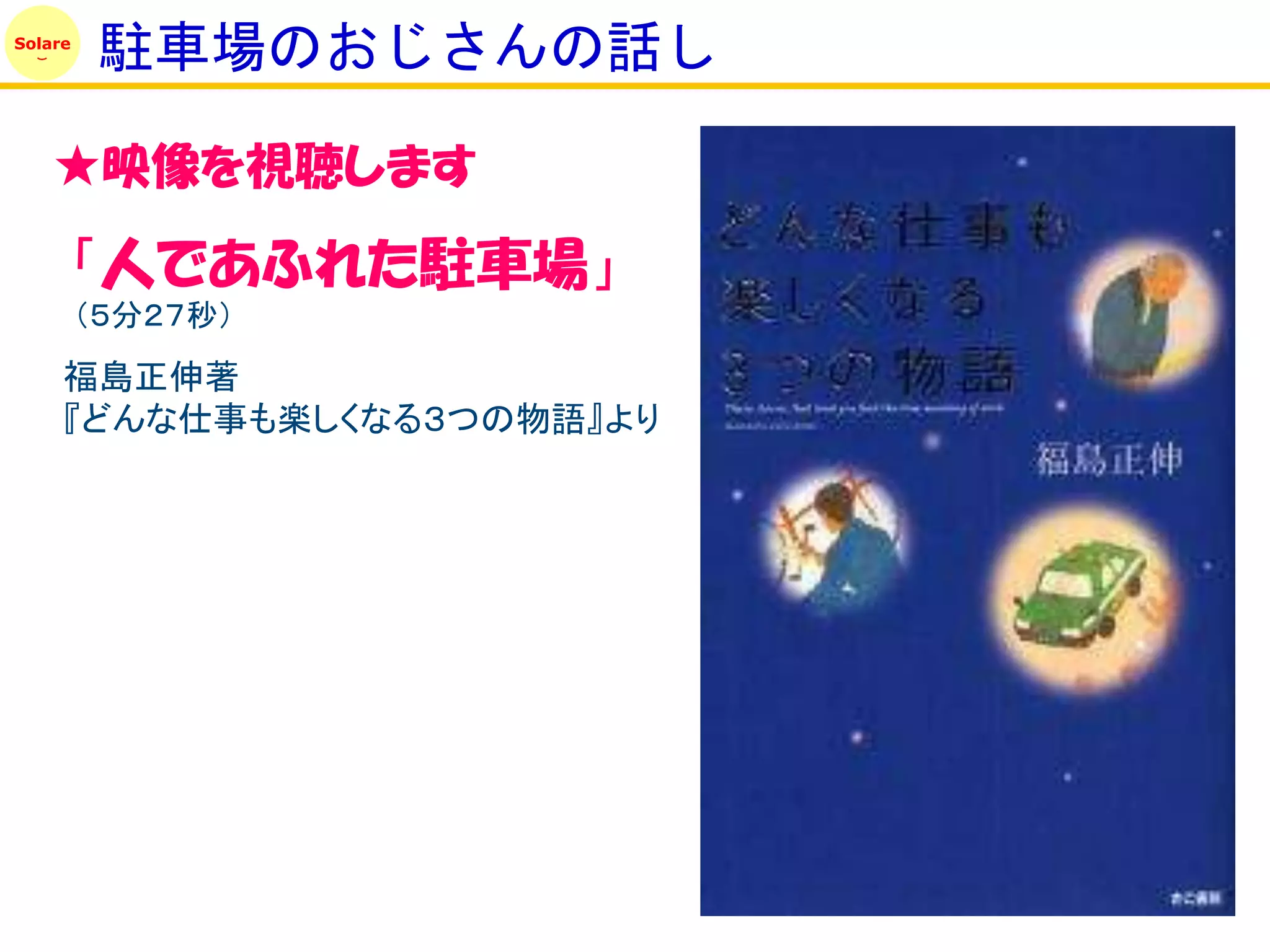 Solare
          駐車場のおじさんの話し

    ★映像を視聴します

         「人であふれた駐車場」
         （５分２７秒）
     福島正伸著
     『どんな仕事も楽しくなる３つの物語』より
 
