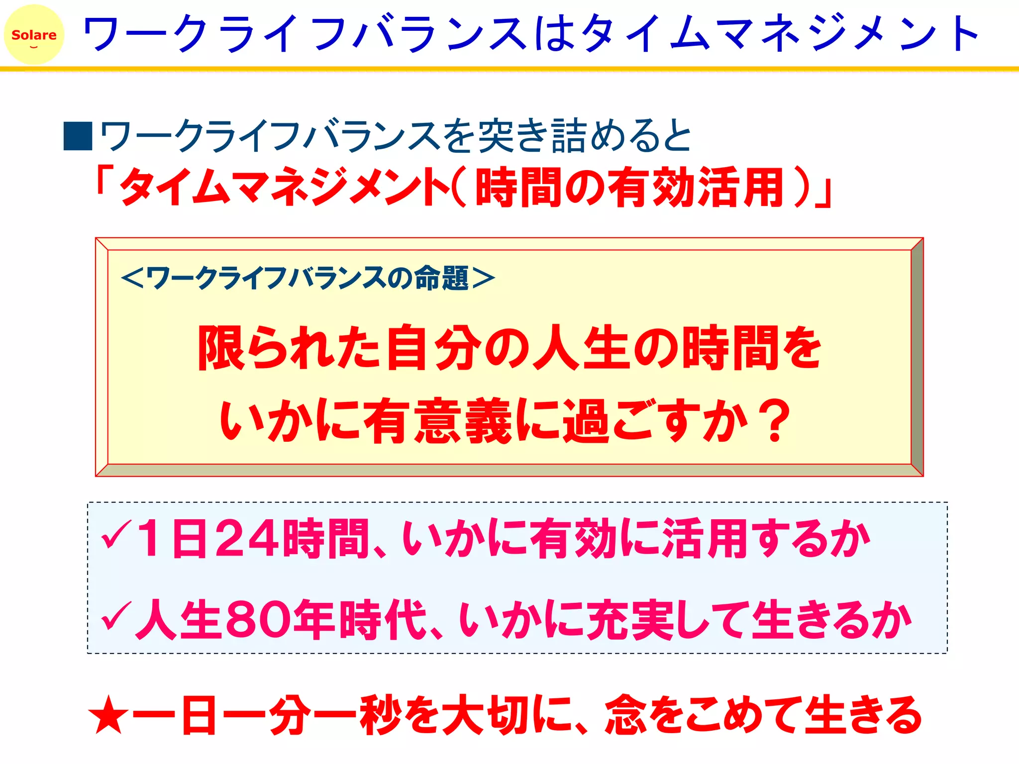 Solare
         ワークライフバランスはタイムマネジメント

         ■ワークライフバランスを突き詰めると
          「タイムマネジメント（時間の有効活用）」
          ＜ワークライフバランスの命題＞

             限られた自分の人生の時間を
             いかに有意義に過ごすか？

          １日２４時間、いかに有効に活用するか
          人生８０年時代、いかに充実して生きるか

         ★一日一分一秒を大切に、念をこめて生きる
 