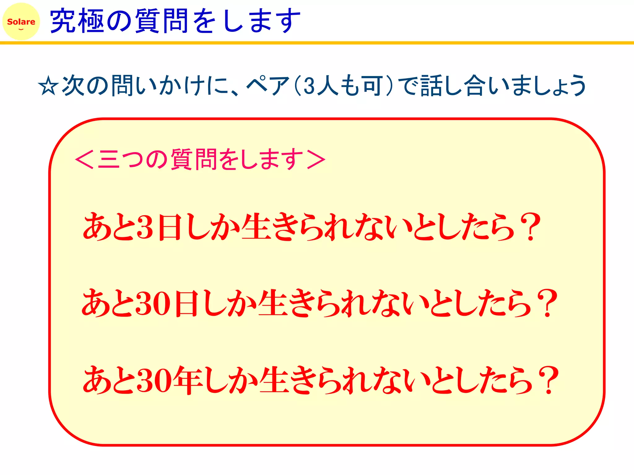 Solare
         究極の質問をします

         ☆次の問いかけに、ペア（3人も可）で話し合いましょう

          ＜三つの質問をします＞

           あと３日しか生きられないとしたら？

           あと３０日しか生きられないとしたら？

           あと３０年しか生きられないとしたら？
 