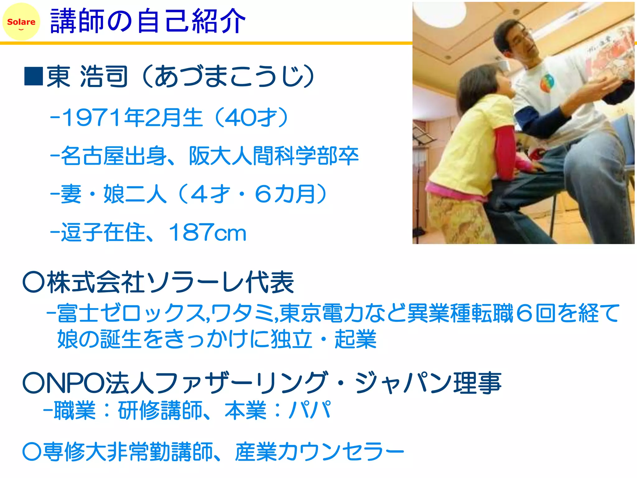 Solare
         講師の自己紹介
   ■東 浩司（あづまこうじ）
         -1971年2月生（40才）
         -名古屋出身、阪大人間科学部卒
         -妻・娘二人（４才・６カ月）
         -逗子在住、187cm

   ○株式会社ソラーレ代表
         -富士ゼロックス,ワタミ,東京電力など異業種転職６回を経て
          娘の誕生をきっかけに独立・起業

   ○NPO法人ファザーリング・ジャパン理事
         -職業：研修講師、本業：パパ
   ○専修大非常勤講師、産業カウンセラー
 