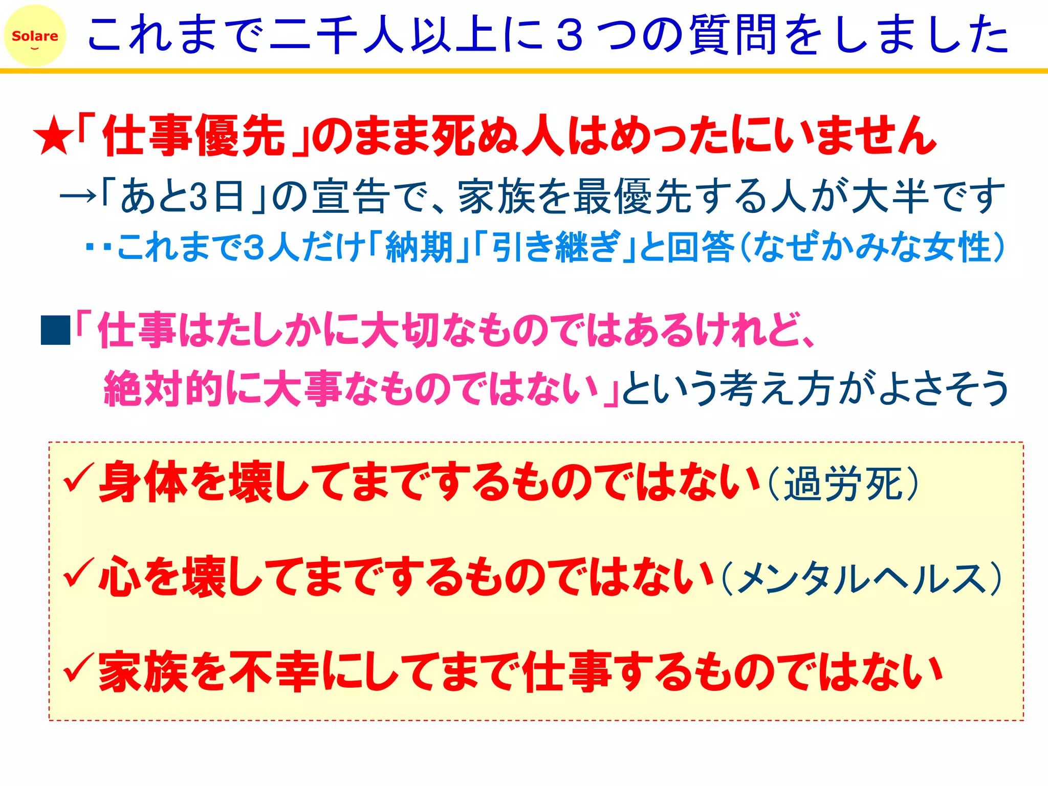 Solare
         これまで二千人以上に３つの質問をしました

  ★「仕事優先」のまま死ぬ人はめったにいません
     →「あと3日」の宣告で、家族を最優先する人が大半です
         ・・これまで３人だけ「納期」「引き継ぎ」と回答（なぜかみな女性）

   ■「仕事はたしかに大切なものではあるけれど、
     絶対的に大事なものではない」という考え方がよさそう

         身体を壊してまでするものではない（過労死）

         心を壊してまでするものではない（メンタルヘルス）

         家族を丌幸にしてまで仕事するものではない
 