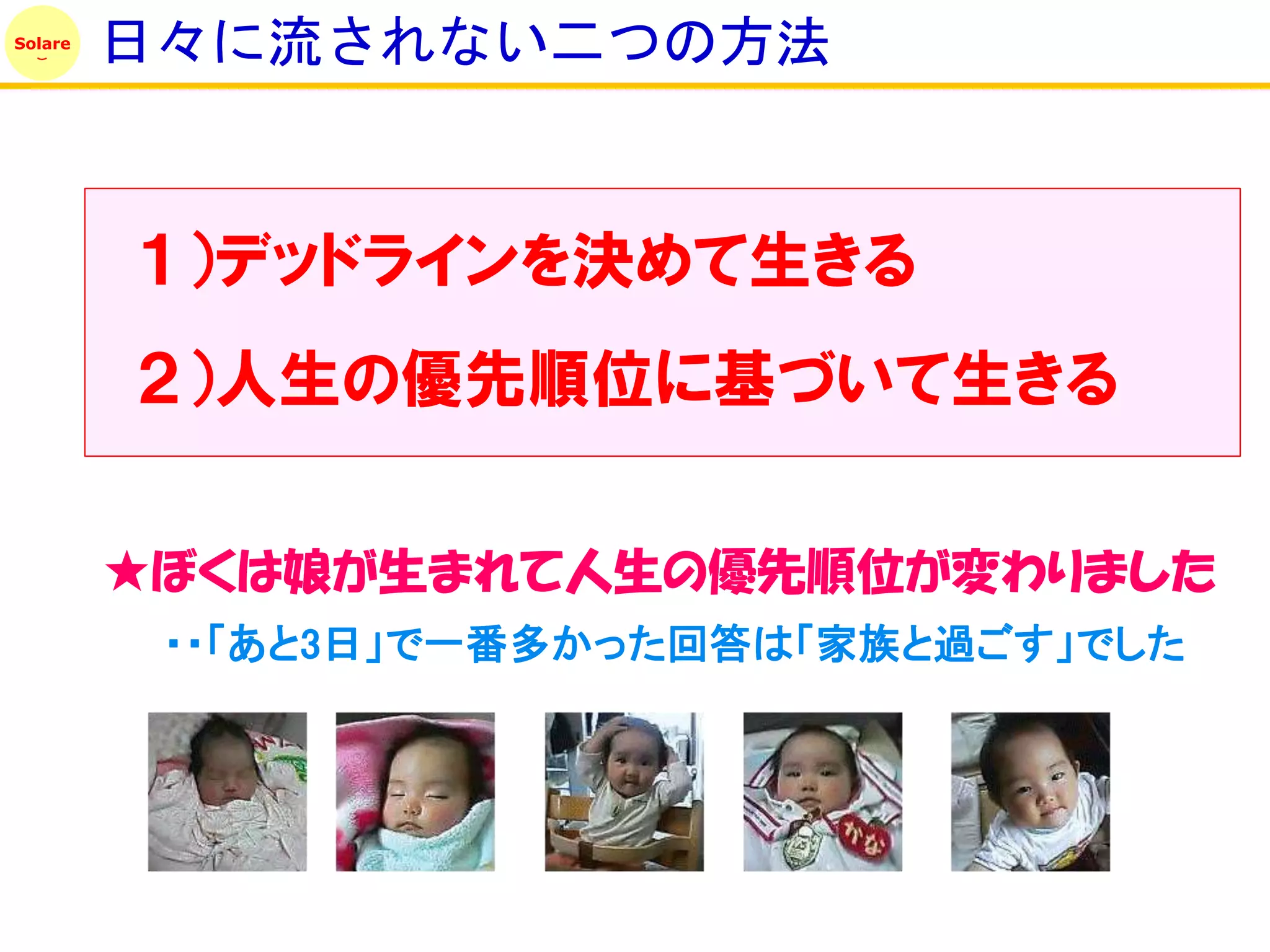 Solare
         日々に流されない二つの方法


         １）デッドラインを決めて生きる
         ２）人生の優先順位に基づいて生きる

         ★ぼくは娘が生まれて人生の優先順位が変わりました
          ・・「あと3日」で一番多かった回答は「家族と過ごす」でした
 