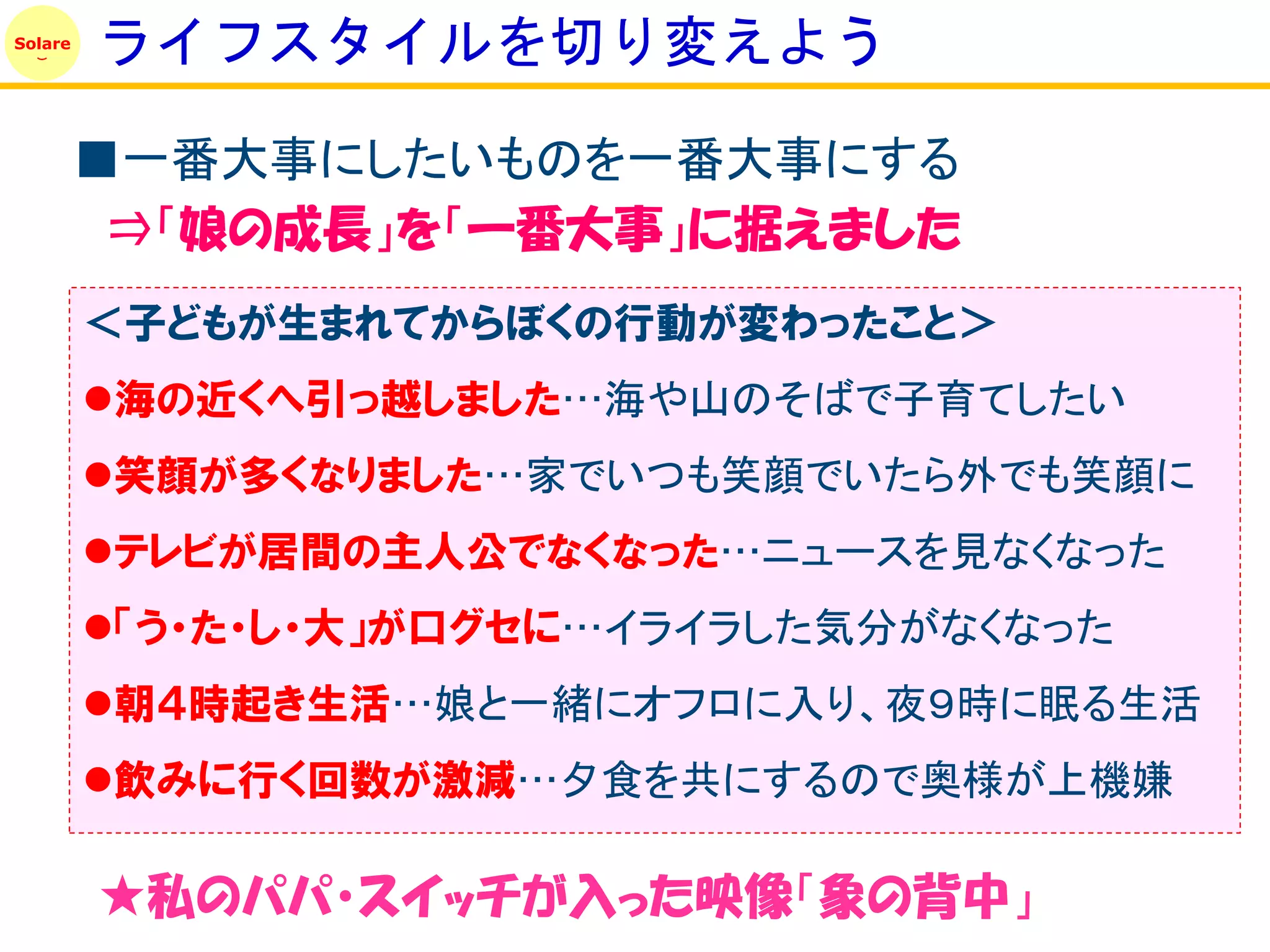 Solare
         ライフスタイルを切り変えよう

         ■一番大事にしたいものを一番大事にする
          ⇒「娘の成長」を「一番大事」に据えました
         ＜子どもが生まれてからぼくの行動が変わったこと＞
         海の近くへ引っ越しました…海や山のそばで子育てしたい
         笑顔が多くなりました…家でいつも笑顔でいたら外でも笑顔に
         テレビが居間の主人公でなくなった…ニュースを見なくなった
         「う・た・し・大」が口グセに…イライラした気分がなくなった
         朝４時起き生活…娘と一緒にオフロに入り、夜９時に眠る生活
         飲みに行く回数が激減…夕食を共にするので奥様が上機嫌

         ★私のパパ・スイッチが入った映像「象の背中」
 