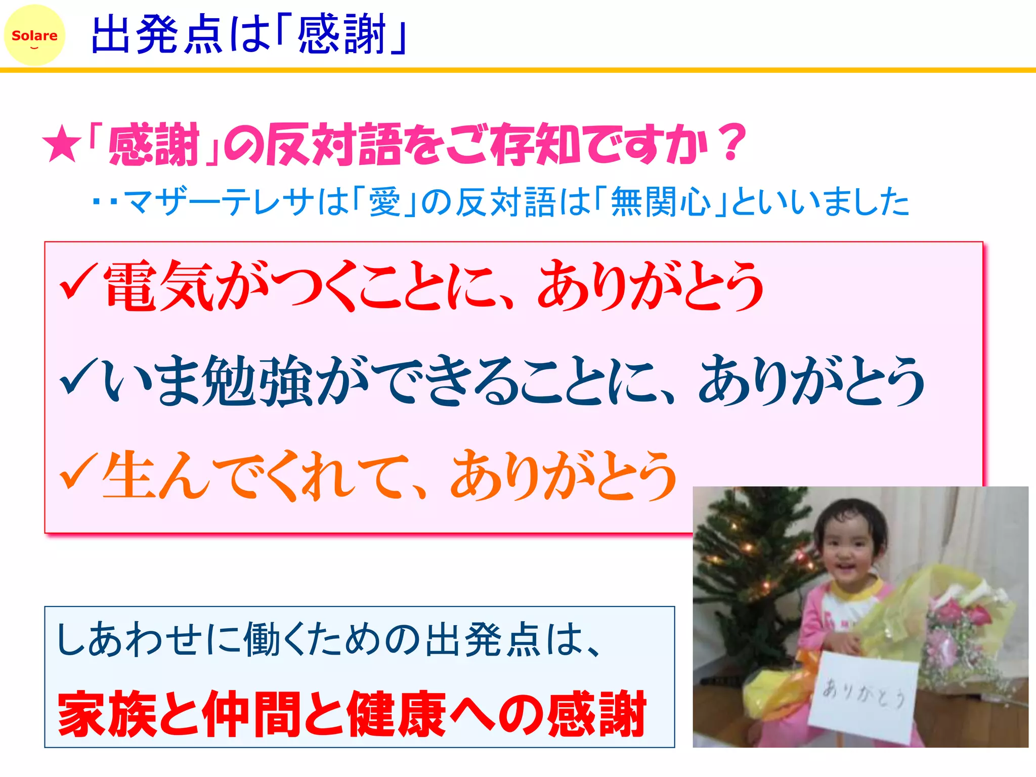 Solare
         出発点は「感謝」

   ★「感謝」の反対語をご存知ですか？
         ・・マザーテレサは「愛」の反対語は「無関心」といいました

     電気がつくことに、ありがとう
     いま勉強ができることに、ありがとう
     生んでくれて、ありがとう

     しあわせに働くための出発点は、
     家族と仲間と健康への感謝
 
