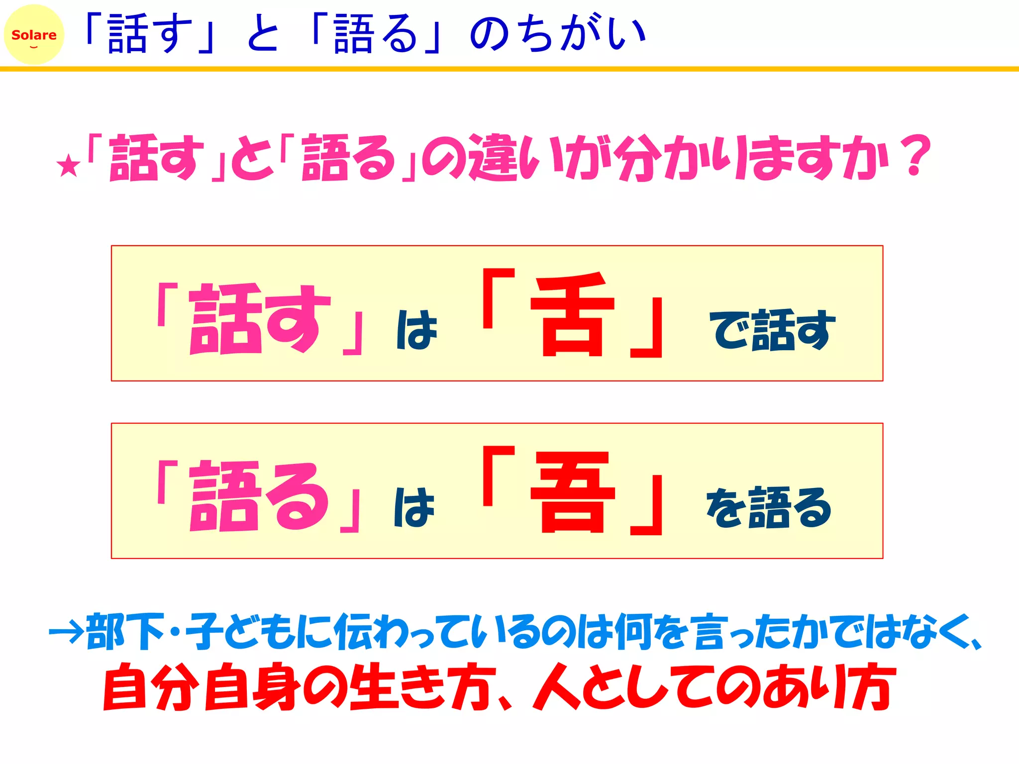 Solare
         「話す」と「語る」のちがい

     ★   「話す」と「語る」の違いが分かりますか？


          「話す」   は   「舌」   で話す


          「語る」   は   「吾」   を語る

    →部下・子どもに伝わっているのは何を言ったかではなく、
         自分自身の生き方、人としてのあり方
 