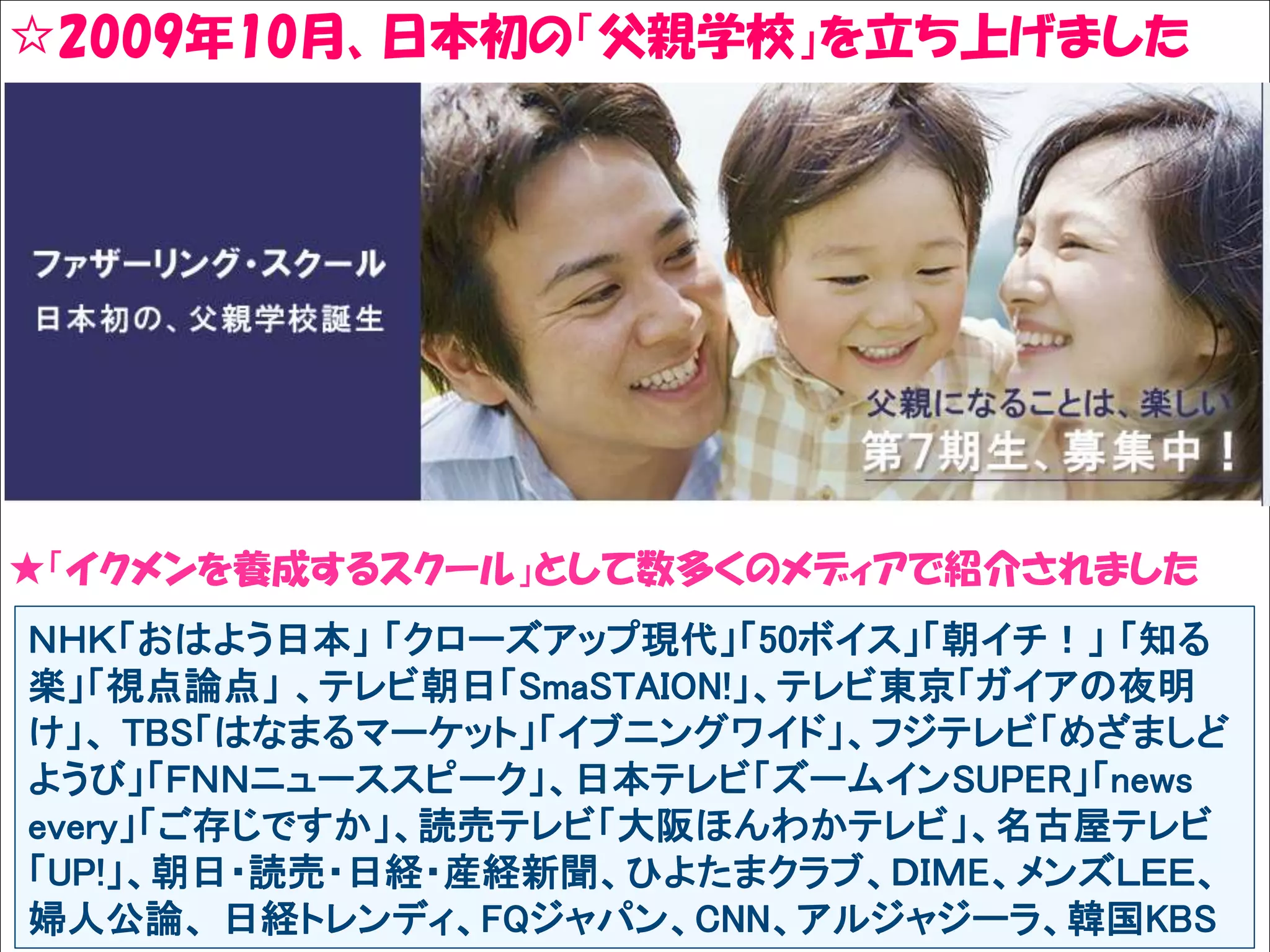 ☆2009年10月、日本初の「父親学校」を立ち上げました
Solare




★「イクメンを養成するスクール」として数多くのメディアで紹介されました
 ＮＨＫ「おはよう日本」 「クローズアップ現代」「50ボイス」「朝イチ！」 「知る
 楽」「視点論点」 、テレビ朝日「SmaSTAION!」、テレビ東京「ガイアの夜明
 け」、 TBS「はなまるマーケット」「イブニングワイド」、フジテレビ「めざましど
 ようび」「ＦＮＮニューススピーク」、日本テレビ「ズームインSUPER」「news
 every」「ご存じですか」、読売テレビ「大阪ほんわかテレビ」、名古屋テレビ
 「UP!」、朝日・読売・日経・産経新聞、ひよたまクラブ、ＤＩＭE、メンズＬＥＥ、
 婦人公論、 日経トレンディ、FQジャパン、CNN、アルジャジーラ、韓国KBS
 