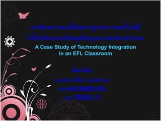การศึกษารายกรณีโดยการบูรณาการเทคโนโลยี
ในชั้นเรียนภาษาอังกฤษในฐานะภาษาต่ างประเทศ
  A Case Study of Technology Integration
           in an EFL Classroom


               จัดทาโดย
         นางสาวอาริยา กองธรรม
          รหัส 54120803105
            สาขา TESOL 5
 