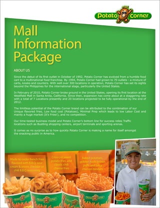 Mall
  Information
  Package
  ABOUT US
  Since the debut of its first outlet in October of 1992, Potato Corner has evolved from a humble food
  cart to a multinational food franchise. By 1994, Potato Corner had grown to 70 outlets - a mixture of
  carts, kiosks and counters. With well over 300 locations in operation, Potato Corner has set its sights
  beyond the Philippines for the international stage, particularly the United States.

  In February of 2010, Potato Corner broke ground in the United States, opening its first location at the
  Westfield Mall in Santa Anita, California. Since then, expansion has come about at a staggering rate
  with a total of 7 Locations presently and 20 locations projected to be fully operational by the end of
  2012.

  The limitless potential of the Potato Corner brand can be attributed to the combination of our
  Unique flavored fries, Low food cost (Potatoes), Minimal Prep which leads to low Labor Cost and
  mainly a huge market (It’s Fries!), and no competition.

  Our time-tested business model and Potato Corner’s bottom line for success relies Traffic
  locations such as Bustling shopping centers, airport terminals and sporting arenas.

  It comes as no surprise as to how quickly Potato Corner is making a name for itself amongst
  the snacking public in America.




                               Criss-cut sweet        Baked potatoes,
Made-to-order french fries
                               potato fries and      golden hash brown
 flavored with B.B.Q, sour
                                 classic chili         puffs and juicy
cream & onion, cheddar or
                                 cheese fries         chicken tenders              Gourmet flavored
    chili B.B.Q seasoning
                                                                                   “jojo” potato chips
 