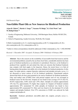 Int. J. Mol. Sci. 2008, 9, 169-180
                                                                            International Journal of
                                                                         Molecular Sciences
                                                                                      ISSN 1422-0067
                                                                                     © 2008 by MDPI
                                                                             http://www.mdpi.org/ijms
Full Research Paper

Non-Edible Plant Oils as New Sources for Biodiesel Production
Arjun B. Chhetri 1, Martin S. Tango 1,2, Suzanne M. Budge 1, K. Chris Watts 1 and
M. Rafiqul Islam 1,*

1 Faculty of Engineering, Dalhousie University, 1360 Barrington Street, Halifax NS B3J 2X4,
  Canada
2 School of Engineering, Acadia University, Wolfville, NS, Canada

E-Mails: kcarjun@dal.ca (A. C.); martin.tango@acadiau.ca (M. T.); budges@dal.ca (S. B.);
chris.watts@dal.ca (K. W.); rislam@dal.ca (M. I.)

*Author to whom correspondence should be addressed; E-Mail: rislam@dal.ca; Tel. +1.902.4943980

Received: 5 December 2007 / Accepted: 28 January 2008 / Published: 8 February 2008


     Abstract: Due to the concern on the availability of recoverable fossil fuel reserves and the
     environmental problems caused by the use those fossil fuels, considerable attention has been
     given to biodiesel production as an alternative to petrodiesel. However, as the biodiesel is
     produced from vegetable oils and animal fats, there are concerns that biodiesel feedstock
     may compete with food supply in the long-term. Hence, the recent focus is to find oil
     bearing plants that produce non-edible oils as the feedstock for biodiesel production. In this
     paper, two plant species, soapnut (Sapindus mukorossi) and jatropha (jatropha curcas, L.)
     are discussed as newer sources of oil for biodiesel production. Experimental analysis
     showed that both oils have great potential to be used as feedstock for biodiesel production.
     Fatty acid methyl ester (FAME) from cold pressed soapnut seed oil was envisaged as
     biodiesel source for the first time. Soapnut oil was found to have average of 9.1% free FA,
     84.43% triglycerides, 4.88% sterol and 1.59% others. Jatropha oil contains approximately
     14% free FA, approximately 5% higher than soapnut oil. Soapnut oil biodiesel contains
     approximately 85% unsaturated FA while jatropha oil biodiesel was found to have
     approximately 80% unsaturated FA. Oleic acid was found to be the dominant FA in both
     soapnut and jatropha biodiesel. Over 97% conversion to FAME was achieved for both
     soapnut and jatropha oil.

     Keywords: biodiesel, petrodiesel, non-edible plant oils, soapnut, jatropha curcas L.,
     sustainability
 