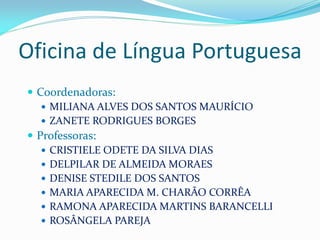 Oficina de Língua Portuguesa
 Coordenadoras:
    MILIANA ALVES DOS SANTOS MAURÍCIO
    ZANETE RODRIGUES BORGES
 Professoras:
    CRISTIELE ODETE DA SILVA DIAS
    DELPILAR DE ALMEIDA MORAES
    DENISE STEDILE DOS SANTOS
    MARIA APARECIDA M. CHARÃO CORRÊA
    RAMONA APARECIDA MARTINS BARANCELLI
    ROSÂNGELA PAREJA
 