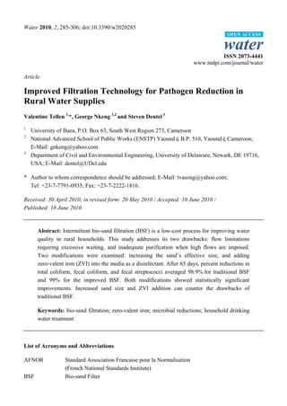 Water 2010, 2, 285-306; doi:10.3390/w2020285
                                                                                         OPEN ACCESS

                                                                                       water
                                                                                    ISSN 2073-4441
                                                                          www.mdpi.com/journal/water

Article

Improved Filtration Technology for Pathogen Reduction in
Rural Water Supplies
Valentine Tellen 1,*, George Nkeng 1,2 and Steven Dentel 3
1
    University of Buea, P.O. Box 63, South West Region 273, Cameroon
2
    National Advanced School of Public Works (ENSTP) Yaoundé B.P. 510, Yaoundé Cameroon;
                                                                ,                 ,
    E-Mail: gnkeng@yahoo.com
3
    Department of Civil and Environmental Engineering, University of Delaware, Newark, DE 19716,
    USA; E-Mail: dentel@UDel.edu

* Author to whom correspondence should be addressed; E-Mail: tvasong@yahoo.com;
  Tel: +23-7-7791-0935; Fax: +23-7-2222-1816.

Received: 30 April 2010; in revised form: 20 May 2010 / Accepted: 10 June 2010 /
Published: 18 June 2010


      Abstract: Intermittent bio-sand filtration (BSF) is a low-cost process for improving water
      quality in rural households. This study addresses its two drawbacks: flow limitations
      requiring excessive waiting, and inadequate purification when high flows are imposed.
      Two modifications were examined: increasing the sand’s effective size, and adding
      zero-valent iron (ZVI) into the media as a disinfectant. After 65 days, percent reductions in
      total coliform, fecal coliform, and fecal streptococci averaged 98.9% for traditional BSF
      and 99% for the improved BSF. Both modifications showed statistically significant
      improvements. Increased sand size and ZVI addition can counter the drawbacks of
      traditional BSF.

      Keywords: bio-sand filtration; zero-valent iron; microbial reductions; household drinking
      water treatment



List of Acronyms and Abbreviations

AFNOR             Standard Association Francaise pour la Normalisation
                  (French National Standards Institute)
BSF               Bio-sand Filter
 