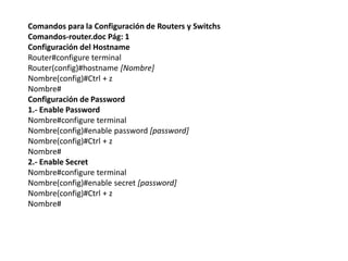 Comandos para la Configuración de Routers y Switchs
Comandos-router.doc Pág: 1
Configuración del Hostname
Router#configure terminal
Router(config)#hostname [Nombre]
Nombre(config)#Ctrl + z
Nombre#
Configuración de Password
1.- Enable Password
Nombre#configure terminal
Nombre(config)#enable password [password]
Nombre(config)#Ctrl + z
Nombre#
2.- Enable Secret
Nombre#configure terminal
Nombre(config)#enable secret [password]
Nombre(config)#Ctrl + z
Nombre#
 