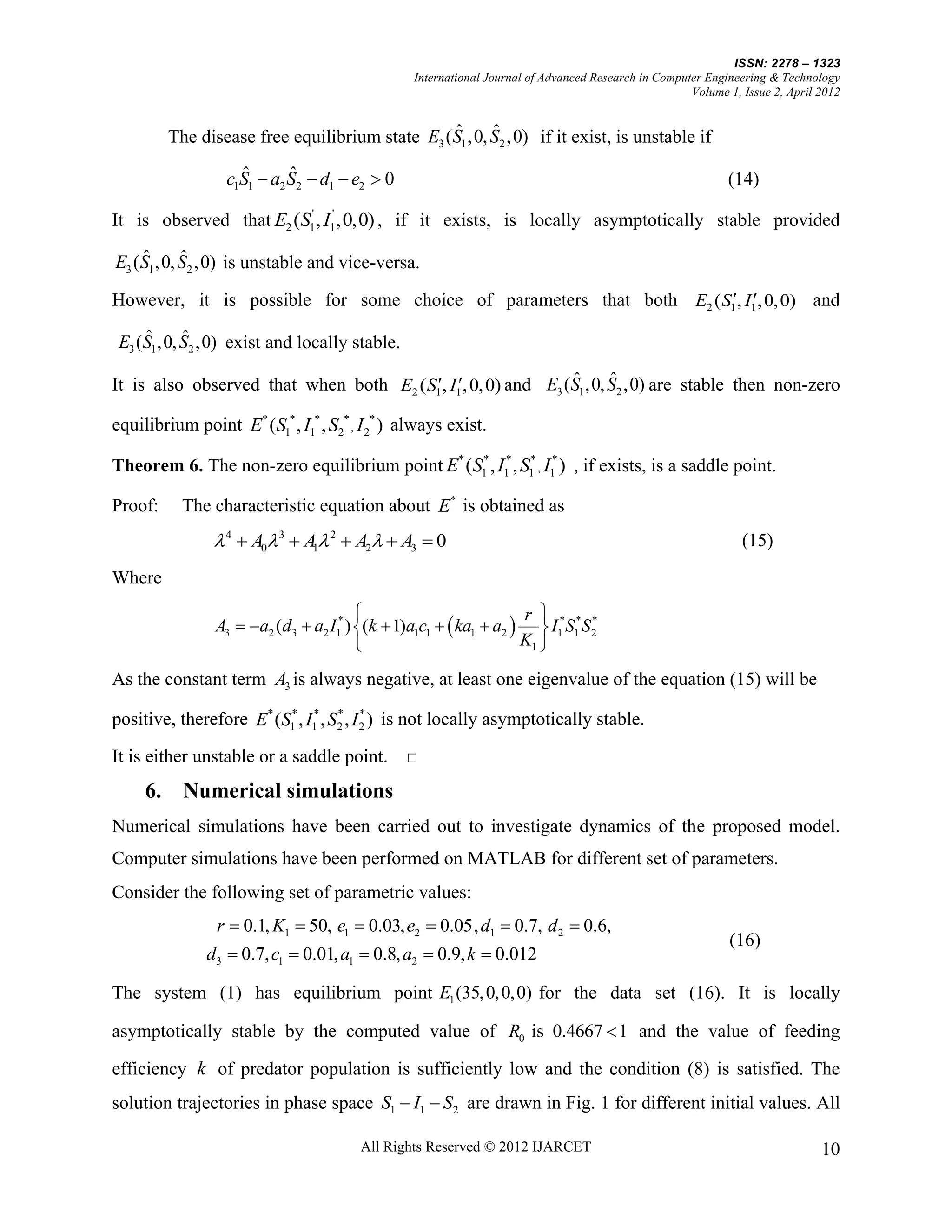 ISSN: 2278 – 1323
                                                 International Journal of Advanced Research in Computer Engineering & Technology
                                                                                                     Volume 1, Issue 2, April 2012


                                                  ˆ      ˆ
          The disease free equilibrium state E3 ( S1 ,0, S2 ,0) if it exist, is unstable if
                    ˆ       ˆ
                  c1S1  a2 S2  d1  e2  0                                                                (14)

It is observed that E2 (S1' , I1' ,0,0) , if it exists, is locally asymptotically stable provided
     ˆ      ˆ
E3 ( S1 ,0, S2 ,0) is unstable and vice-versa.
However, it is possible for some choice of parameters that both E2 ( S1, I1, 0, 0) and
     ˆ      ˆ
 E3 (S1 ,0, S2 ,0) exist and locally stable.
                                                                ˆ      ˆ
It is also observed that when both E2 ( S1, I1, 0, 0) and E3 (S1 ,0, S2 ,0) are stable then non-zero

equilibrium point E* (S1* , I1* , S2* , I 2* ) always exist.

Theorem 6. The non-zero equilibrium point E* (S1* , I1* , S1* , I1* ) , if exists, is a saddle point.

Proof:      The characteristic equation about E* is obtained as
                 4  A0 3  A1 2  A2  A3  0                                                             (15)

Where
                                                                   r 
                 A3  a2 (d3  a2 I1* ) (k  1)a1c1   ka1  a2   I1*S1*S 2
                                                                               *

                                                                   K1 

As the constant term A3 is always negative, at least one eigenvalue of the equation (15) will be

positive, therefore E* (S1* , I1* , S2 , I 2 ) is not locally asymptotically stable.
                                     * *



It is either unstable or a saddle point.        □
     6.     Numerical simulations
Numerical simulations have been carried out to investigate dynamics of the proposed model.
Computer simulations have been performed on MATLAB for different set of parameters.
Consider the following set of parametric values:
                 r  0.1, K1  50, e1  0.03, e2  0.05, d1  0.7, d 2  0.6,
                                                                                                            (16)
               d3  0.7, c1  0.01, a1  0.8, a2  0.9, k  0.012

The system (1) has equilibrium point E1 (35, 0, 0, 0) for the data set (16). It is locally

asymptotically stable by the computed value of R0 is 0.4667  1 and the value of feeding

efficiency k of predator population is sufficiently low and the condition (8) is satisfied. The
solution trajectories in phase space S1  I1  S2 are drawn in Fig. 1 for different initial values. All

                                        All Rights Reserved © 2012 IJARCET                                                    10
 