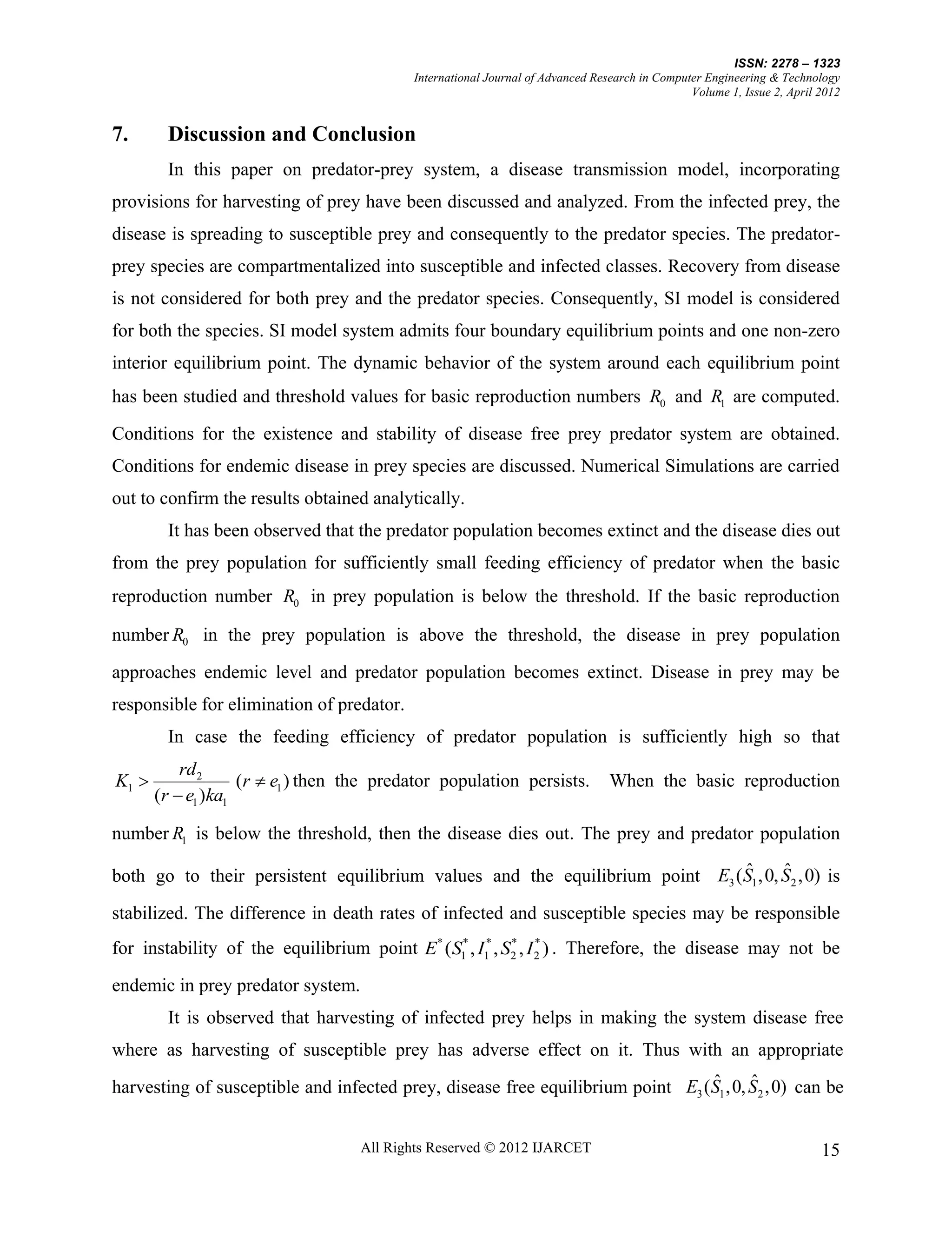 ISSN: 2278 – 1323
                                           International Journal of Advanced Research in Computer Engineering & Technology
                                                                                               Volume 1, Issue 2, April 2012


7.      Discussion and Conclusion
        In this paper on predator-prey system, a disease transmission model, incorporating
provisions for harvesting of prey have been discussed and analyzed. From the infected prey, the
disease is spreading to susceptible prey and consequently to the predator species. The predator-
prey species are compartmentalized into susceptible and infected classes. Recovery from disease
is not considered for both prey and the predator species. Consequently, SI model is considered
for both the species. SI model system admits four boundary equilibrium points and one non-zero
interior equilibrium point. The dynamic behavior of the system around each equilibrium point
has been studied and threshold values for basic reproduction numbers R0 and R1 are computed.

Conditions for the existence and stability of disease free prey predator system are obtained.
Conditions for endemic disease in prey species are discussed. Numerical Simulations are carried
out to confirm the results obtained analytically.
        It has been observed that the predator population becomes extinct and the disease dies out
from the prey population for sufficiently small feeding efficiency of predator when the basic
reproduction number R0 in prey population is below the threshold. If the basic reproduction

number R0 in the prey population is above the threshold, the disease in prey population
approaches endemic level and predator population becomes extinct. Disease in prey may be
responsible for elimination of predator.
        In case the feeding efficiency of predator population is sufficiently high so that
           rd 2
K1                 (r  e1 ) then the predator population persists.            When the basic reproduction
       (r  e1 )ka1

number R1 is below the threshold, then the disease dies out. The prey and predator population
                                                                             ˆ      ˆ
both go to their persistent equilibrium values and the equilibrium point E3 (S1 ,0, S2 ,0) is
stabilized. The difference in death rates of infected and susceptible species may be responsible
for instability of the equilibrium point E* (S1* , I1* , S2 , I 2 ) . Therefore, the disease may not be
                                                          *     *



endemic in prey predator system.
        It is observed that harvesting of infected prey helps in making the system disease free
where as harvesting of susceptible prey has adverse effect on it. Thus with an appropriate
                                                                                 ˆ      ˆ
harvesting of susceptible and infected prey, disease free equilibrium point E3 ( S1 ,0, S2 ,0) can be


                                   All Rights Reserved © 2012 IJARCET                                                   15
 