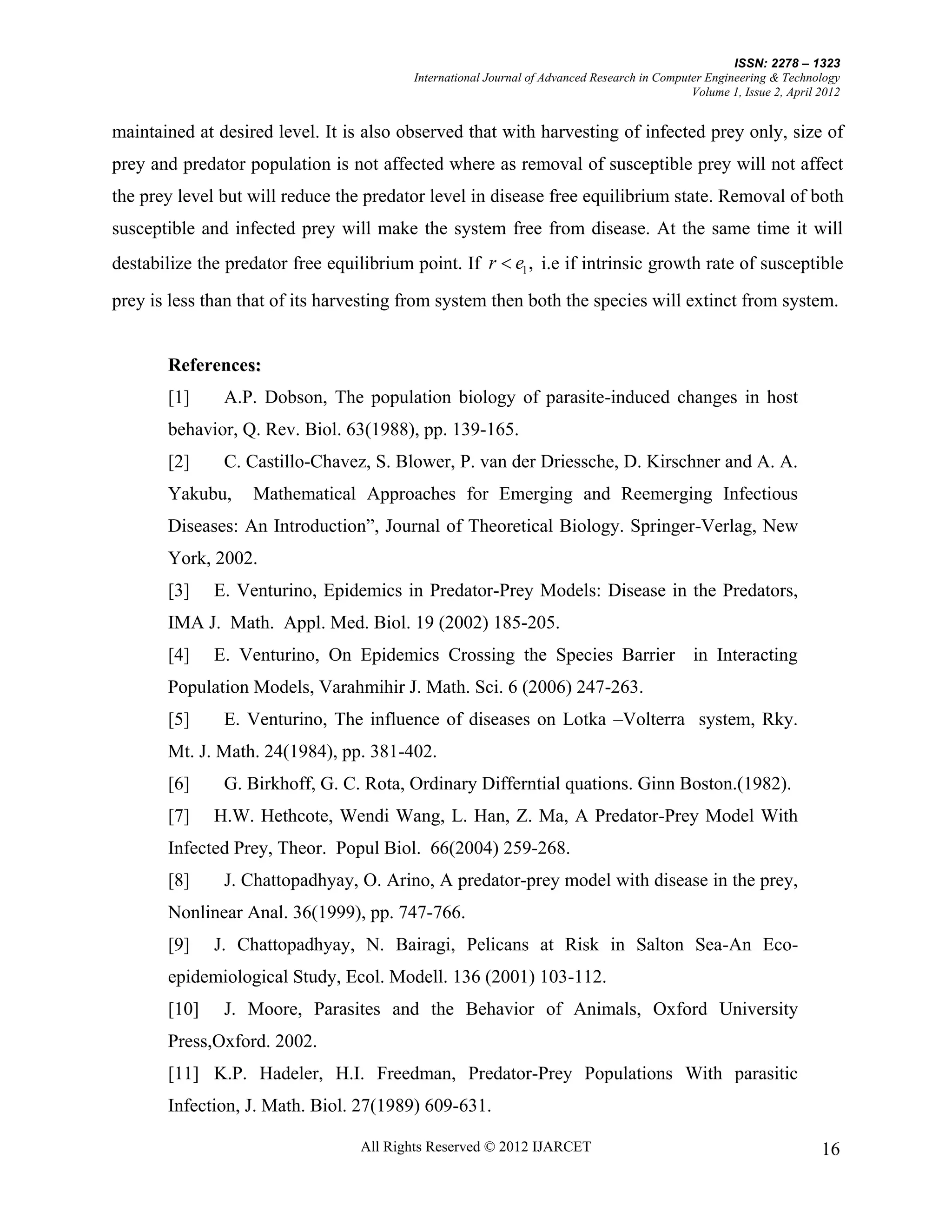 ISSN: 2278 – 1323
                                          International Journal of Advanced Research in Computer Engineering & Technology
                                                                                              Volume 1, Issue 2, April 2012


maintained at desired level. It is also observed that with harvesting of infected prey only, size of
prey and predator population is not affected where as removal of susceptible prey will not affect
the prey level but will reduce the predator level in disease free equilibrium state. Removal of both
susceptible and infected prey will make the system free from disease. At the same time it will
destabilize the predator free equilibrium point. If r  e1 , i.e if intrinsic growth rate of susceptible
prey is less than that of its harvesting from system then both the species will extinct from system.


       References:
                s
       [1]     A.P. Dobson, The population biology of parasite-induced changes in host
       behavior, Q. Rev. Biol. 63(1988), pp. 139-165.
       [2]     C. Castillo-Chavez, S. Blower, P. van der Driessche, D. Kirschner and A. A.
       Yakubu,      Mathematical Approaches for Emerging and Reemerging Infectious
       Diseases: An Introduction”, Journal of Theoretical Biology. Springer-Verlag, New
       York, 2002.
       [3]    E. Venturino, Epidemics in Predator-Prey Models: Disease in the Predators,
       IMA J. Math. Appl. Med. Biol. 19 (2002) 185-205.
       [4]    E. Venturino, On Epidemics Crossing the Species Barrier in Interacting
       Population Models, Varahmihir J. Math. Sci. 6 (2006) 247-263.
       [5]     E. Venturino, The influence of diseases on Lotka –Volterra system, Rky.
       Mt. J. Math. 24(1984), pp. 381-402.
       [6]     G. Birkhoff, G. C. Rota, Ordinary Differntial quations. Ginn Boston.(1982).
       [7]    H.W. Hethcote, Wendi Wang, L. Han, Z. Ma, A Predator-Prey Model With
       Infected Prey, Theor. Popul Biol. 66(2004) 259-268.
       [8]     J. Chattopadhyay, O. Arino, A predator-prey model with disease in the prey,
       Nonlinear Anal. 36(1999), pp. 747-766.
       [9]    J. Chattopadhyay, N. Bairagi, Pelicans at Risk in Salton Sea-An Eco-
       epidemiological Study, Ecol. Modell. 136 (2001) 103-112.
       [10]    J. Moore, Parasites and the Behavior of Animals, Oxford University
       Press,Oxford. 2002.
       [11] K.P. Hadeler, H.I. Freedman, Predator-Prey Populations With parasitic
       Infection, J. Math. Biol. 27(1989) 609-631.

                                   All Rights Reserved © 2012 IJARCET                                                  16
 