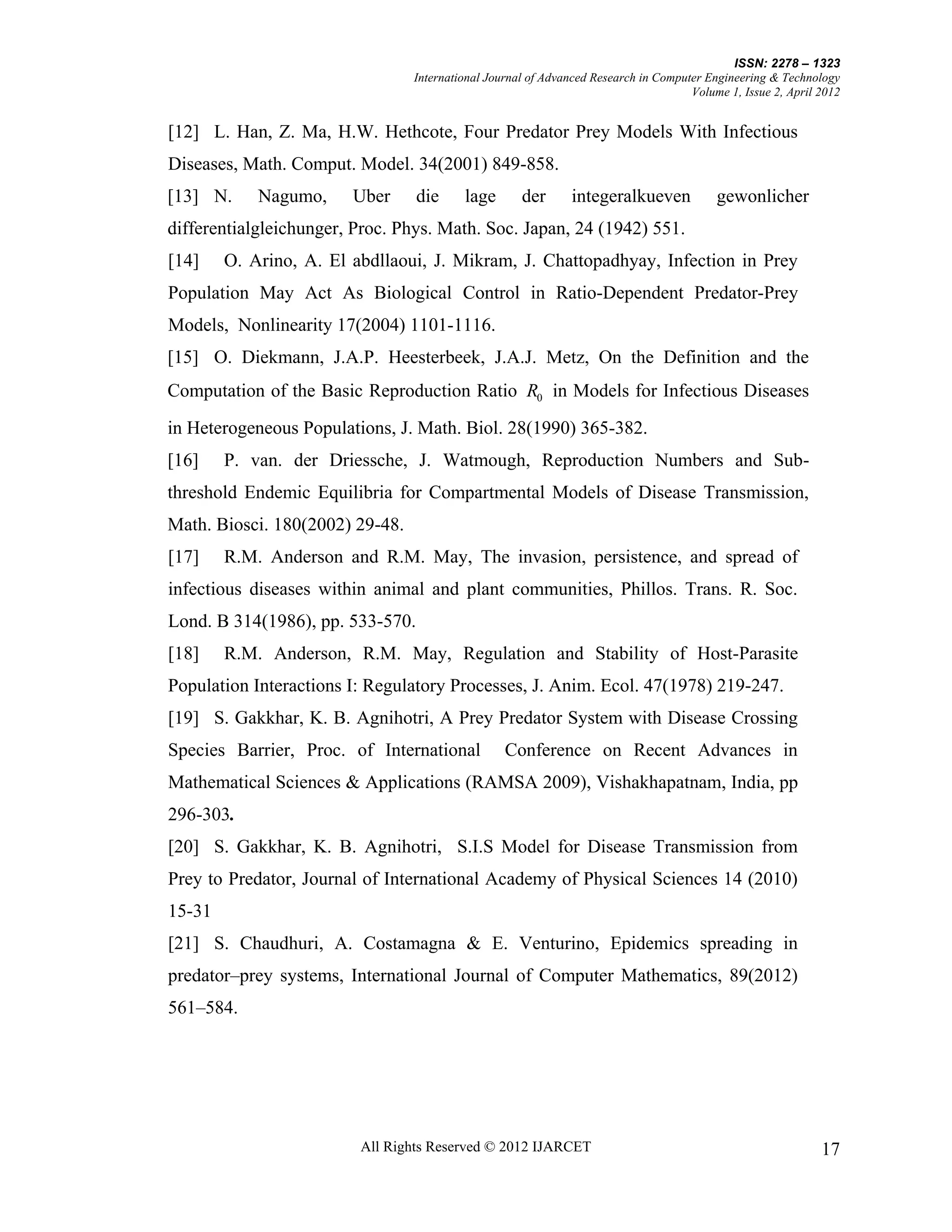 ISSN: 2278 – 1323
                                 International Journal of Advanced Research in Computer Engineering & Technology
                                                                                     Volume 1, Issue 2, April 2012


[12] L. Han, Z. Ma, H.W. Hethcote, Four Predator Prey Models With Infectious
Diseases, Math. Comput. Model. 34(2001) 849-858.
[13] N.     Nagumo,     Uber      die     lage       der      integeralkueven             gewonlicher
differentialgleichunger, Proc. Phys. Math. Soc. Japan, 24 (1942) 551.
[14]    O. Arino, A. El abdllaoui, J. Mikram, J. Chattopadhyay, Infection in Prey
Population May Act As Biological Control in Ratio-Dependent Predator-Prey
Models, Nonlinearity 17(2004) 1101-1116.
[15] O. Diekmann, J.A.P. Heesterbeek, J.A.J. Metz, On the Definition and the
Computation of the Basic Reproduction Ratio R0 in Models for Infectious Diseases
in Heterogeneous Populations, J. Math. Biol. 28(1990) 365-382.
[16]    P. van. der Driessche, J. Watmough, Reproduction Numbers and Sub-
threshold Endemic Equilibria for Compartmental Models of Disease Transmission,
Math. Biosci. 180(2002) 29-48.
[17]    R.M. Anderson and R.M. May, The invasion, persistence, and spread of
infectious diseases within animal and plant communities, Phillos. Trans. R. Soc.
Lond. B 314(1986), pp. 533-570.
[18]    R.M. Anderson, R.M. May, Regulation and Stability of Host-Parasite
Population Interactions I: Regulatory Processes, J. Anim. Ecol. 47(1978) 219-247.
[19] S. Gakkhar, K. B. Agnihotri, A Prey Predator System with Disease Crossing
Species Barrier, Proc. of International           Conference on Recent Advances in
Mathematical Sciences & Applications (RAMSA 2009), Vishakhapatnam, India, pp
296-303.
[20] S. Gakkhar, K. B. Agnihotri, S.I.S Model for Disease Transmission from
Prey to Predator, Journal of International Academy of Physical Sciences 14 (2010)
15-31
[21] S. Chaudhuri, A. Costamagna & E. Venturino, Epidemics spreading in
predator–prey systems, International Journal of Computer Mathematics, 89(2012)
561–584.




                         All Rights Reserved © 2012 IJARCET                                                   17
 