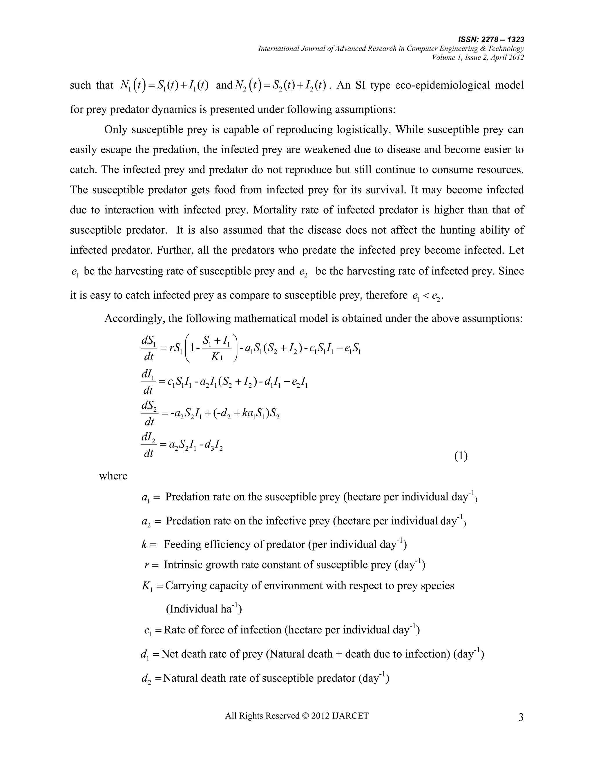 ISSN: 2278 – 1323
                                              International Journal of Advanced Research in Computer Engineering & Technology
                                                                                                  Volume 1, Issue 2, April 2012


such that N1  t   S1 (t )  I1 (t ) and N 2  t   S2 (t )  I 2 (t ) . An SI type eco-epidemiological model

for prey predator dynamics is presented under following assumptions:
        Only susceptible prey is capable of reproducing logistically. While susceptible prey can
easily escape the predation, the infected prey are weakened due to disease and become easier to
catch. The infected prey and predator do not reproduce but still continue to consume resources.
The susceptible predator gets food from infected prey for its survival. It may become infected
due to interaction with infected prey. Mortality rate of infected predator is higher than that of
susceptible predator. It is also assumed that the disease does not affect the hunting ability of
infected predator. Further, all the predators who predate the infected prey become infected. Let
e1 be the harvesting rate of susceptible prey and e2 be the harvesting rate of infected prey. Since

it is easy to catch infected prey as compare to susceptible prey, therefore e1  e2 .
        Accordingly, the following mathematical model is obtained under the above assumptions:
                 dS1          S I 
                       rS1 1- 1 1  - a1S1 ( S2  I 2 ) - c1S1I1  e1S1
                 dt                 K1 
                 dI1
                       c1S1 I1 - a2 I1 ( S2  I 2 ) - d1 I1  e2 I1
                 dt
                 dS2
                       -a2 S2 I1  (-d 2  ka1S1 ) S2
                  dt
                 dI 2
                       a2 S2 I1 - d3 I 2
                 dt                                                                                      (1)
       where
                 a1  Predation rate on the susceptible prey (hectare per individual day-1)

                 a2  Predation rate on the infective prey (hectare per individual day-1)

                 k  Feeding efficiency of predator (per individual day-1)
                  r  Intrinsic growth rate constant of susceptible prey (day-1)
                 K1  Carrying capacity of environment with respect to prey species

                       (Individual ha-1)
                  c1  Rate of force of infection (hectare per individual day-1)

                 d1  Net death rate of prey (Natural death + death due to infection) (day-1)

                 d 2  Natural death rate of susceptible predator (day-1)


                                      All Rights Reserved © 2012 IJARCET                                                     3
 