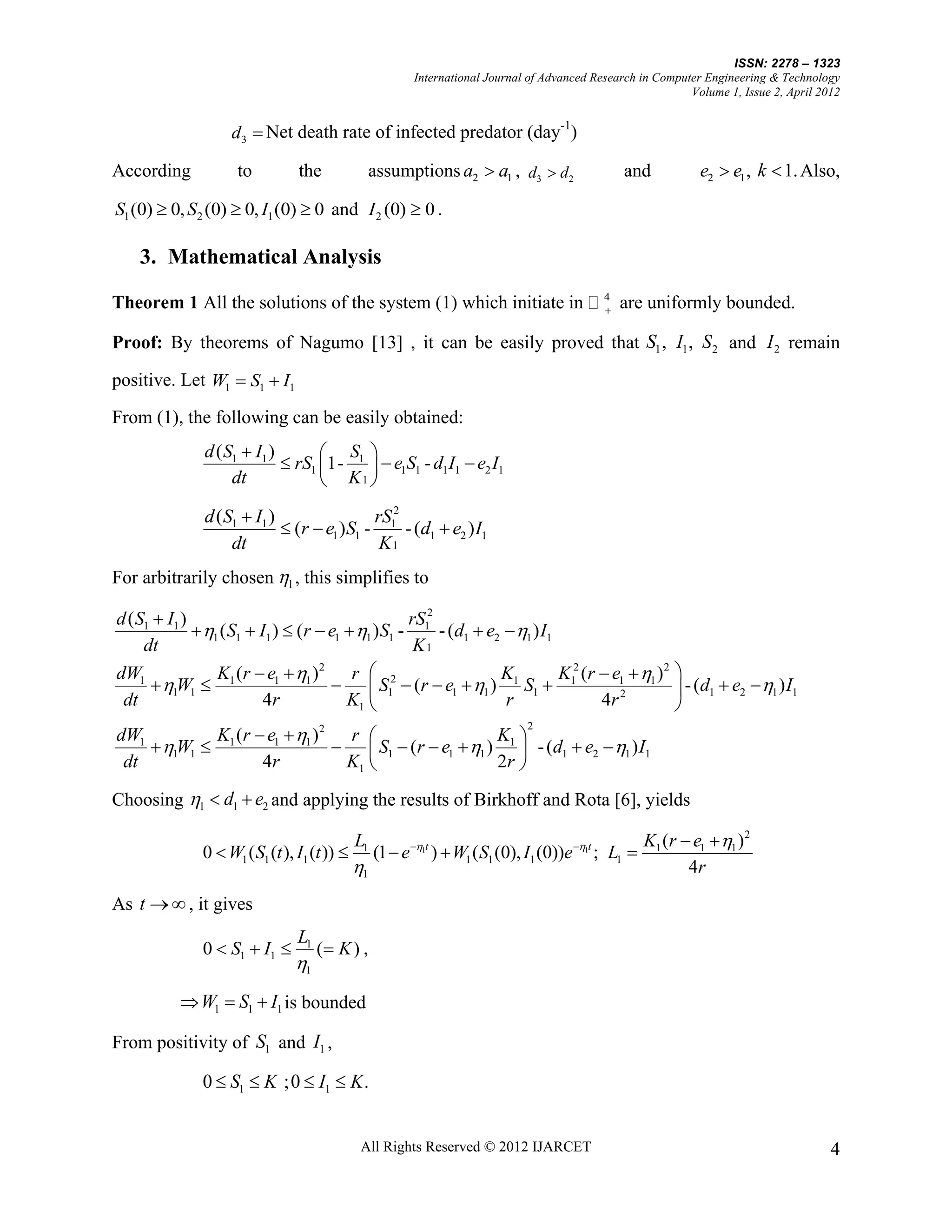 ISSN: 2278 – 1323
                                                          International Journal of Advanced Research in Computer Engineering & Technology
                                                                                                              Volume 1, Issue 2, April 2012


                    d3  Net death rate of infected predator (day )
                                                                 -1


According            to          the               assumptions a2  a1 , d3  d2                 and            e2  e1 , k  1. Also,

S1 (0)  0, S2 (0)  0, I1 (0)  0 and I 2 (0)  0 .

    3. Mathematical Analysis

Theorem 1 All the solutions of the system (1) which initiate in  4 are uniformly bounded.
                                                                  


Proof: By theorems of Nagumo [13] , it can be easily proved that S1 , I1 , S 2 and I 2 remain

positive. Let W1  S1  I1

From (1), the following can be easily obtained:
               d ( S1  I1 )        S 
                              rS1 1- 1   e1S1 - d1I1  e2 I1
                    dt              K1 
               d (S1  I1 )                rS 2
                             (r  e1 )S1 - 1 - (d1  e2 ) I1
                   dt                       K1
For arbitrarily chosen 1 , this simplifies to

d ( S1  I1 )                                       rS 2
               1 ( S1  I1 )  (r  e1  1 ) S1 - 1 - (d1  e2  1 ) I1
     dt                                              K1
dW1               K1 (r  e1  1 ) 2
                                          r  2                  K1         K12 (r  e1  1 ) 2 
       1W1                           S1  (r  e1  1 ) S1                                 - (d1  e2  1 ) I1
 dt                        4r            K1                      r                4r 2          
            K (r  e1  1 )2 r 
                                                                               2
dW1                                                 K 
     1W1  1                 S1  (r  e1  1 ) 1  - (d1  e2  1 ) I1
 dt               4r          K1                   2r 

Choosing 1  d1  e2 and applying the results of Birkhoff and Rota [6], yields

                                              L1                                                       K1 (r  e1  1 )2
               0  W1 ( S1 (t ), I1 (t ))         (1  e 1t )  W1 ( S1 (0), I1 (0))e 1t ; L1 
                                              1                                                              4r
As t   , it gives
                                 L1
               0  S1  I1           ( K ) ,
                                1
            W1  S1  I1 is bounded

From positivity of S1 and I1 ,

               0  S1  K ;0  I1  K .


                                               All Rights Reserved © 2012 IJARCET                                                        4
 