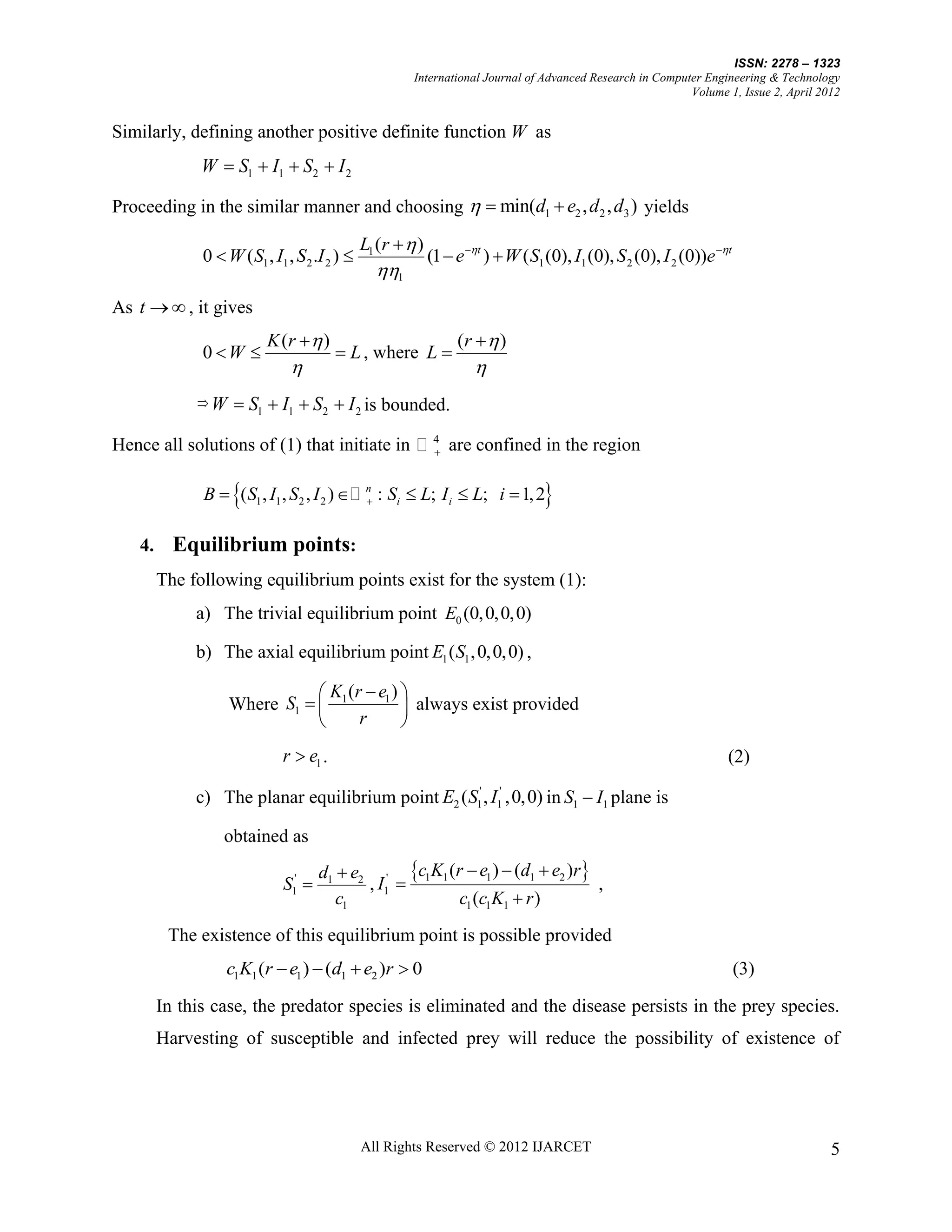 ISSN: 2278 – 1323
                                                        International Journal of Advanced Research in Computer Engineering & Technology
                                                                                                            Volume 1, Issue 2, April 2012


Similarly, defining another positive definite function W as
              W  S1  I1  S2  I 2

Proceeding in the similar manner and choosing   min(d1  e2 , d 2 , d3 ) yields

                                               L1 (r   )
              0  W ( S1 , I1 , S 2 .I 2 )                  (1  e t )  W ( S1 (0), I1 (0), S 2 (0), I 2 (0))e t
                                                 1
As t   , it gives
                          K (r   )                               (r   )
              0 W                      L , where L 
                                                                    
             W      S1  I1  S2  I 2 is bounded.
                                                              4
Hence all solutions of (1) that initiate in                     are confined in the region

                   
              B  ( S1 , I1 , S2 , I 2 )   n : Si  L; I i  L; i  1, 2
                                                                                 
   4.     Equilibrium points:
        The following equilibrium points exist for the system (1):
             a) The trivial equilibrium point E0 (0,0,0,0)

             b) The axial equilibrium point E1 ( S1 , 0, 0, 0) ,

                               K (r  e1 ) 
                   Where S1   1            always exist provided
                                   r       
                             r  e1 .                                                                                (2)

             c) The planar equilibrium point E2 ( S1' , I1' ,0,0) in S1  I1 plane is

                  obtained as
                                     d1  e2 ' c1K1 (r  e1 )  (d1  e2 )r
                             S1'           , I1                             ,
                                        c1             c1 (c1K1  r )
         The existence of this equilibrium point is possible provided
                  c1K1 (r  e1 )  (d1  e2 )r  0                                                                       (3)

        In this case, the predator species is eliminated and the disease persists in the prey species.
        Harvesting of susceptible and infected prey will reduce the possibility of existence of




                                               All Rights Reserved © 2012 IJARCET                                                      5
 