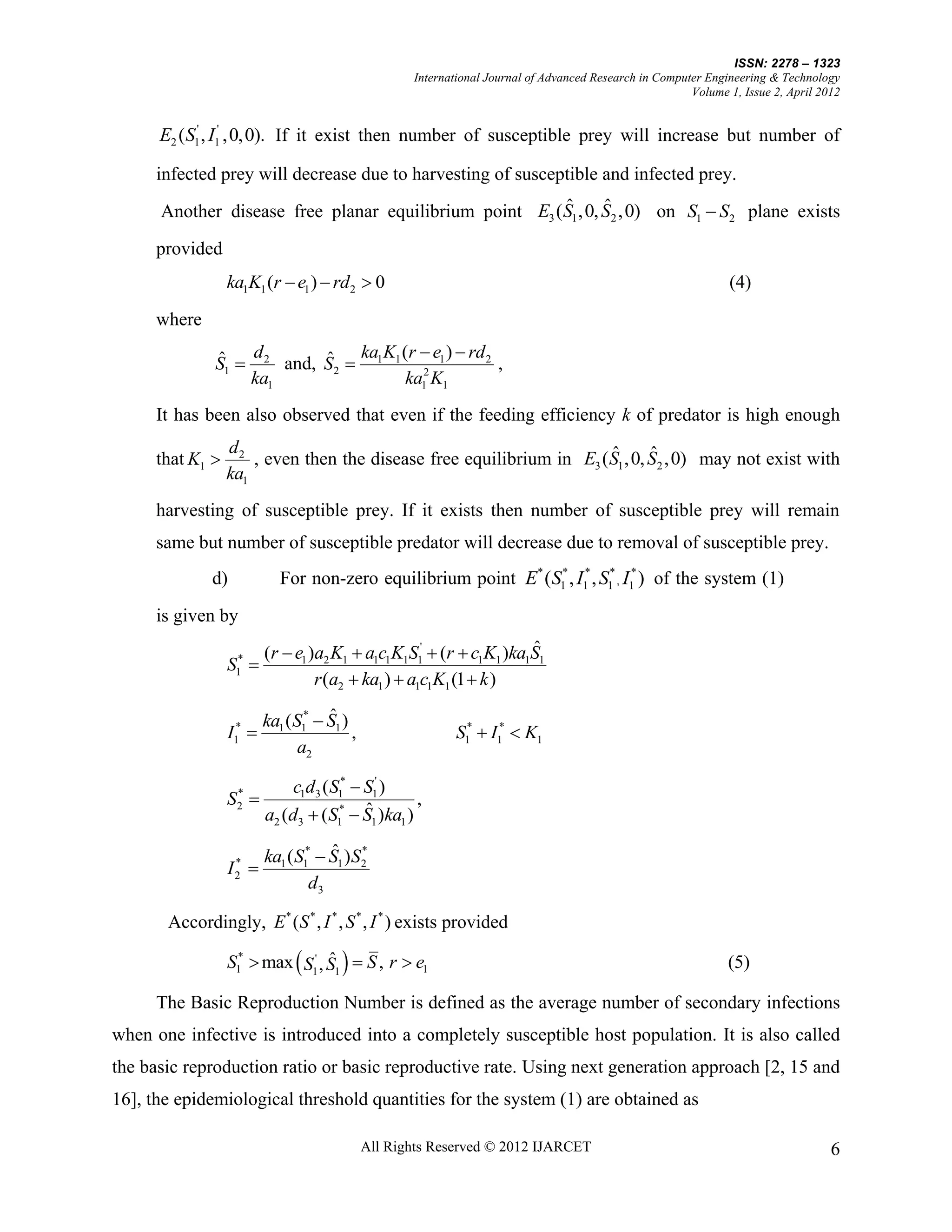 ISSN: 2278 – 1323
                                                     International Journal of Advanced Research in Computer Engineering & Technology
                                                                                                         Volume 1, Issue 2, April 2012


      E2 ( S1' , I1' ,0,0). If it exist then number of susceptible prey will increase but number of

      infected prey will decrease due to harvesting of susceptible and infected prey.
                                                        ˆ      ˆ
      Another disease free planar equilibrium point E3 (S1 ,0, S2 ,0) on S1  S2 plane exists

      provided
                  ka1K1 (r  e1 )  rd2  0                                                                     (4)
      where

              ˆ   d       ˆ ka K (r  e )  rd 2 ,
              S1  2 and, S2  1 1 2 1
                  ka1             ka1 K1
      It has been also observed that even if the feeding efficiency k of predator is high enough
                  d2                                                  ˆ      ˆ
      that K1        , even then the disease free equilibrium in E3 (S1 ,0, S2 ,0) may not exist with
                  ka1
      harvesting of susceptible prey. If it exists then number of susceptible prey will remain
      same but number of susceptible predator will decrease due to removal of susceptible prey.
              d)             For non-zero equilibrium point E* (S1* , I1* , S1* , I1* ) of the system (1)

      is given by
                                                                     ˆ
                          (r  e1 )a2 K1  a1c1K1S1'  (r  c1K1 )ka1S1
                  S1* 
                                   r (a2  ka1 )  a1c1K1 (1  k )
                                     ˆ
                          ka1 (S1*  S1 )
                  I1*                    ,                 S1*  I1*  K1
                                a2

                              c1d3 ( S1*  S1' )
                  S2 
                   *
                                                    ,
                                           ˆ
                          a2 (d3  (S1*  S1 )ka1 )
                                      ˆ *
                          ka1 ( S1*  S1 )S2
                  I2 
                   *

                                   d3

       Accordingly, E * (S * , I * , S * , I * ) exists provided

                  S1*  max  S1' , S1   S , r  e1
                                    ˆ                                                                           (5)

      The Basic Reproduction Number is defined as the average number of secondary infections
when one infective is introduced into a completely susceptible host population. It is also called
the basic reproduction ratio or basic reproductive rate. Using next generation approach [2, 15 and
16], the epidemiological threshold quantities for the system (1) are obtained as

                                              All Rights Reserved © 2012 IJARCET                                                    6
 